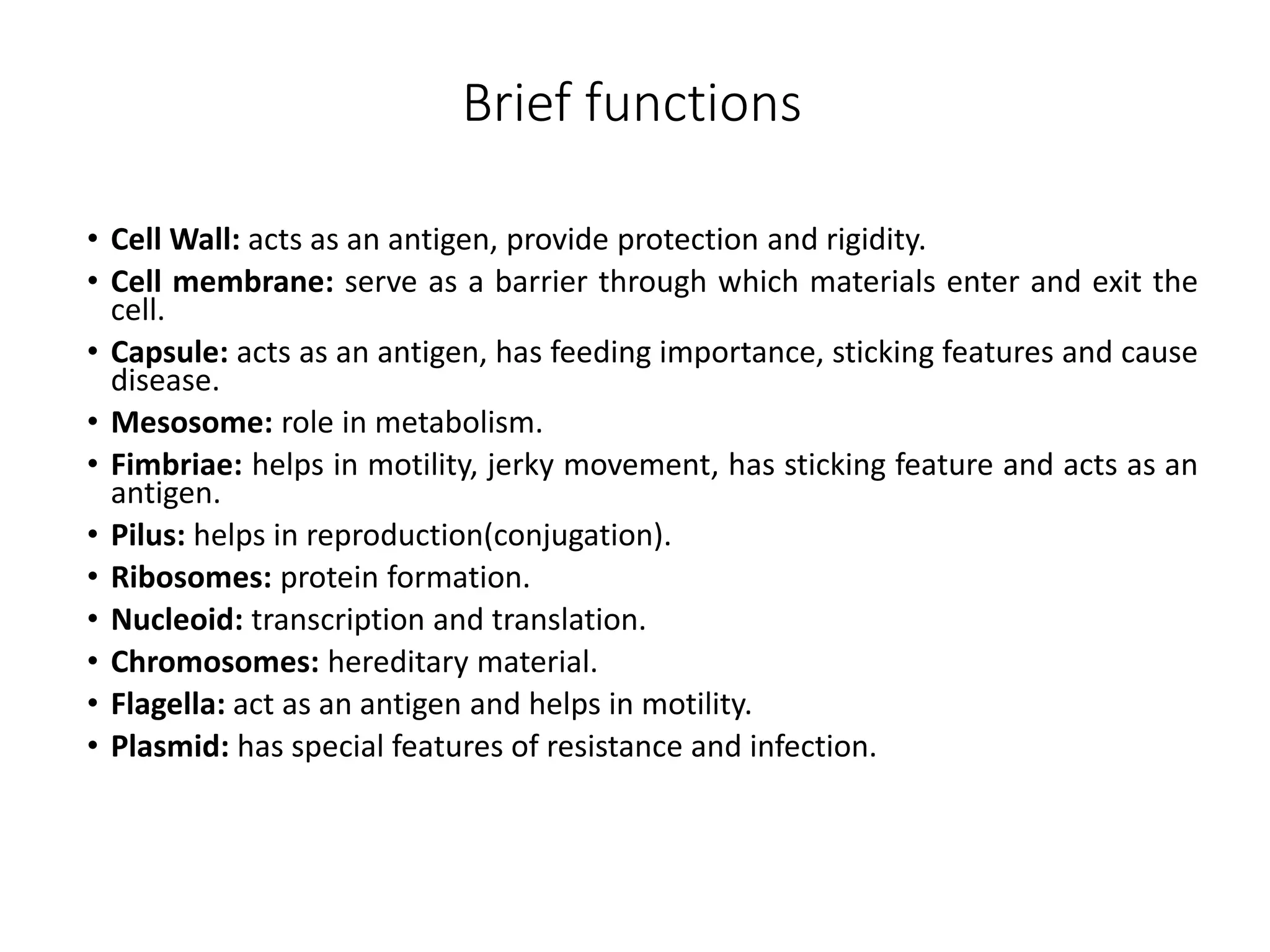 Brief functions
• Cell Wall: acts as an antigen, provide protection and rigidity.
• Cell membrane: serve as a barrier through which materials enter and exit the
cell.
• Capsule: acts as an antigen, has feeding importance, sticking features and cause
disease.
• Mesosome: role in metabolism.
• Fimbriae: helps in motility, jerky movement, has sticking feature and acts as an
antigen.
• Pilus: helps in reproduction(conjugation).
• Ribosomes: protein formation.
• Nucleoid: transcription and translation.
• Chromosomes: hereditary material.
• Flagella: act as an antigen and helps in motility.
• Plasmid: has special features of resistance and infection.
 