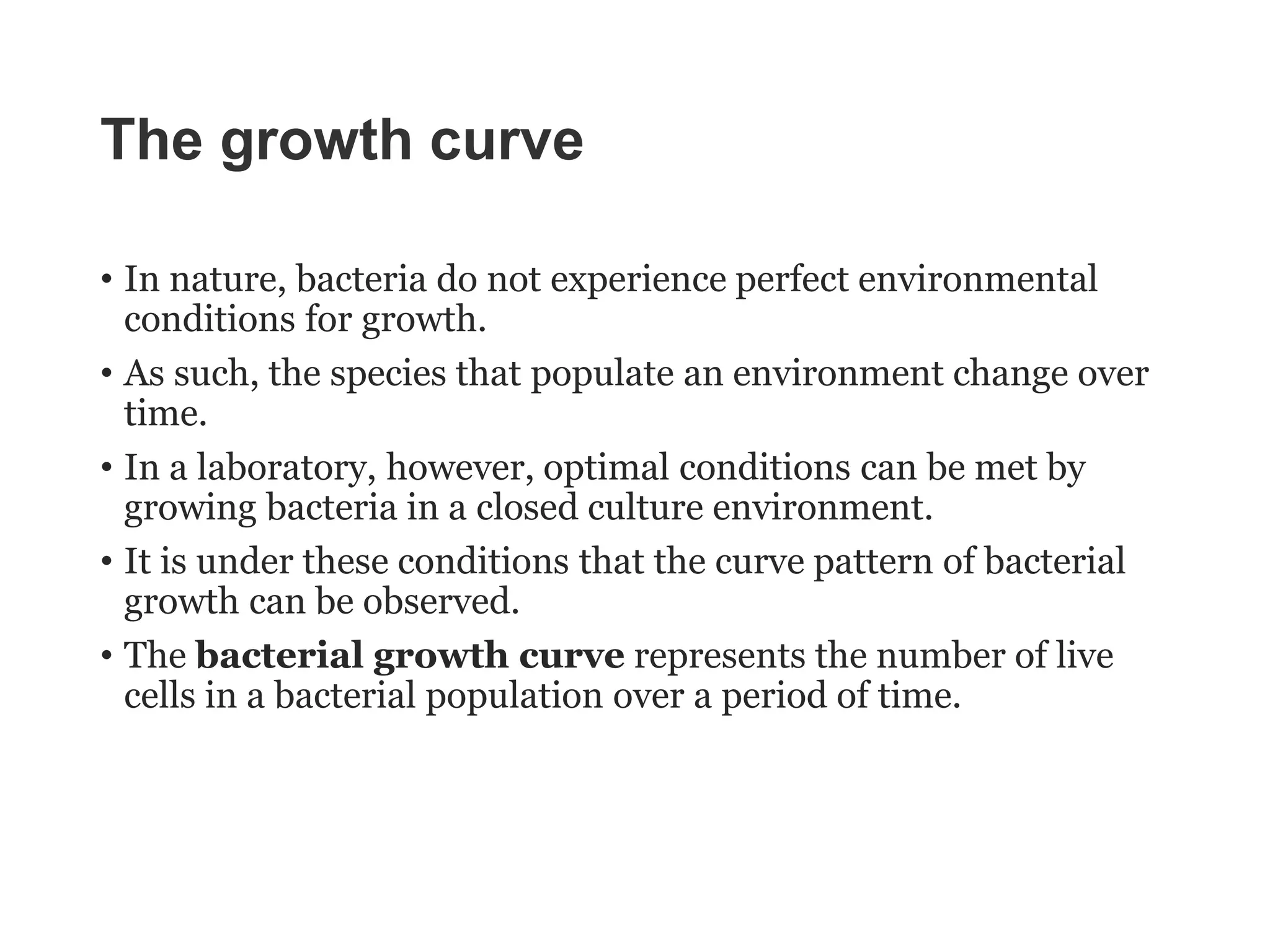 The growth curve
• In nature, bacteria do not experience perfect environmental
conditions for growth.
• As such, the species that populate an environment change over
time.
• In a laboratory, however, optimal conditions can be met by
growing bacteria in a closed culture environment.
• It is under these conditions that the curve pattern of bacterial
growth can be observed.
• The bacterial growth curve represents the number of live
cells in a bacterial population over a period of time.
 