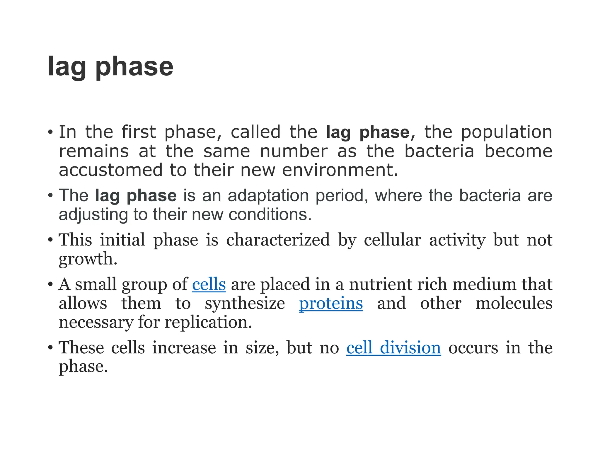 lag phase
• In the first phase, called the lag phase, the population
remains at the same number as the bacteria become
accustomed to their new environment.
• The lag phase is an adaptation period, where the bacteria are
adjusting to their new conditions.
• This initial phase is characterized by cellular activity but not
growth.
• A small group of cells are placed in a nutrient rich medium that
allows them to synthesize proteins and other molecules
necessary for replication.
• These cells increase in size, but no cell division occurs in the
phase.
 