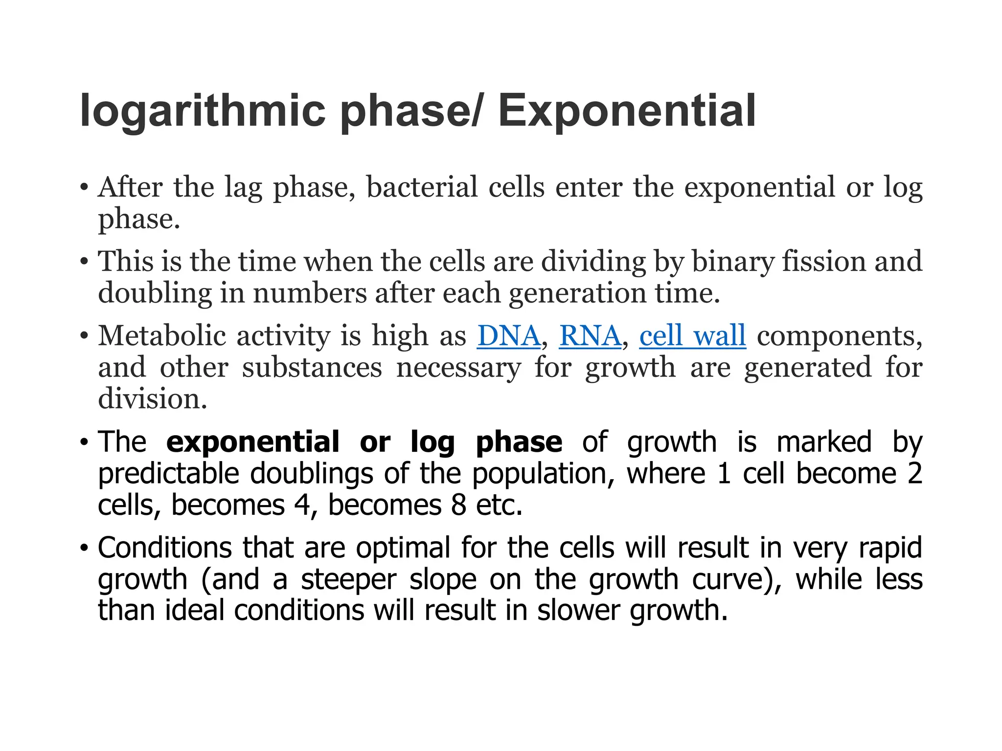 logarithmic phase/ Exponential
• After the lag phase, bacterial cells enter the exponential or log
phase.
• This is the time when the cells are dividing by binary fission and
doubling in numbers after each generation time.
• Metabolic activity is high as DNA, RNA, cell wall components,
and other substances necessary for growth are generated for
division.
• The exponential or log phase of growth is marked by
predictable doublings of the population, where 1 cell become 2
cells, becomes 4, becomes 8 etc.
• Conditions that are optimal for the cells will result in very rapid
growth (and a steeper slope on the growth curve), while less
than ideal conditions will result in slower growth.
 