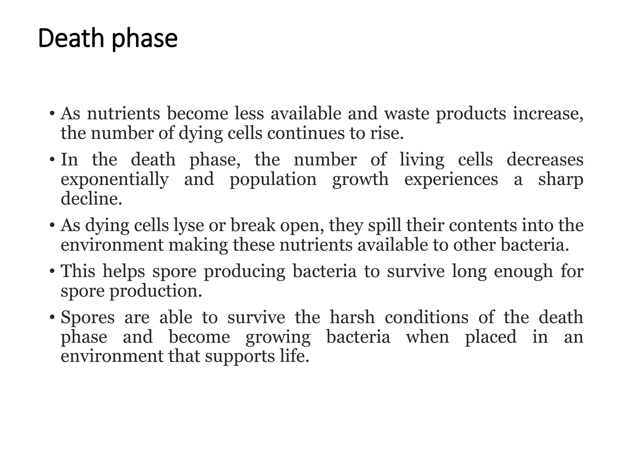 Death phase
• As nutrients become less available and waste products increase,
the number of dying cells continues to rise.
• In the death phase, the number of living cells decreases
exponentially and population growth experiences a sharp
decline.
• As dying cells lyse or break open, they spill their contents into the
environment making these nutrients available to other bacteria.
• This helps spore producing bacteria to survive long enough for
spore production.
• Spores are able to survive the harsh conditions of the death
phase and become growing bacteria when placed in an
environment that supports life.
 