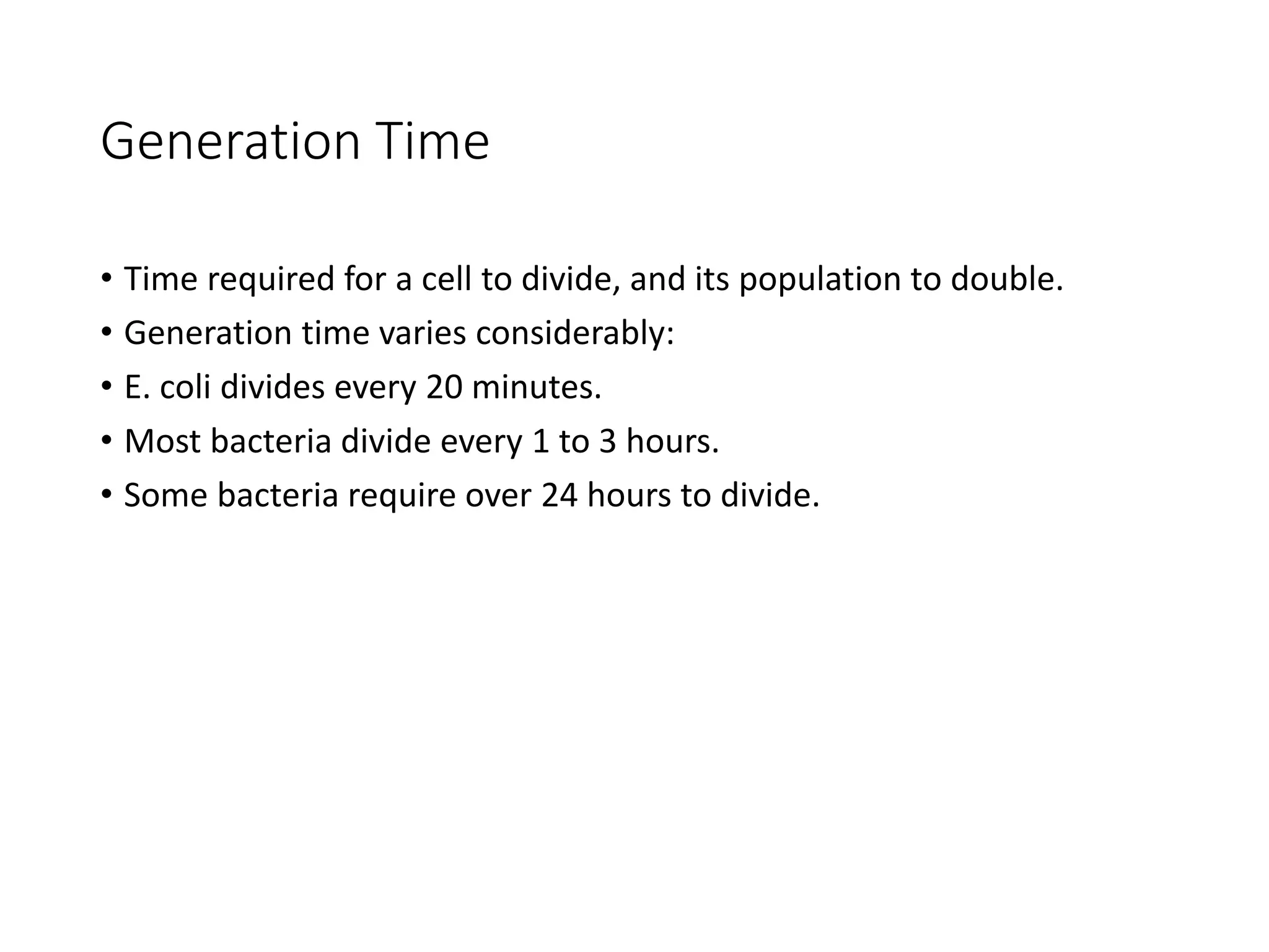 Generation Time
• Time required for a cell to divide, and its population to double.
• Generation time varies considerably:
• E. coli divides every 20 minutes.
• Most bacteria divide every 1 to 3 hours.
• Some bacteria require over 24 hours to divide.
 