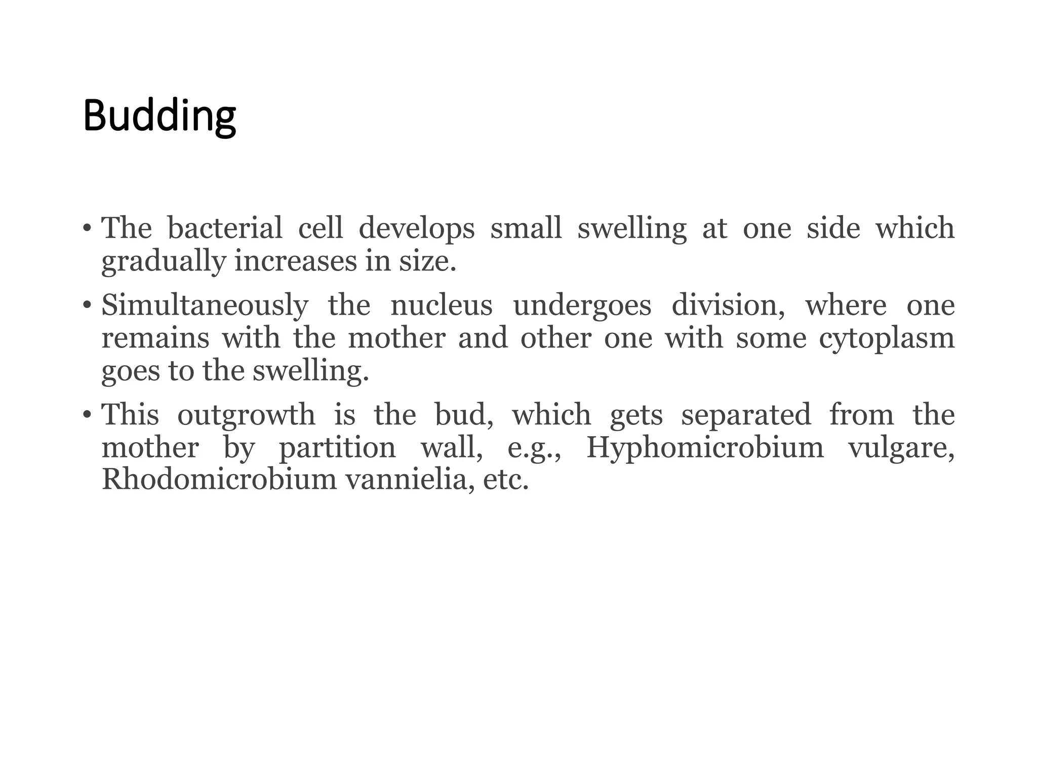 Budding
• The bacterial cell develops small swelling at one side which
gradually increases in size.
• Simultaneously the nucleus undergoes division, where one
remains with the mother and other one with some cytoplasm
goes to the swelling.
• This outgrowth is the bud, which gets separated from the
mother by partition wall, e.g., Hyphomicrobium vulgare,
Rhodomicrobium vannielia, etc.
 