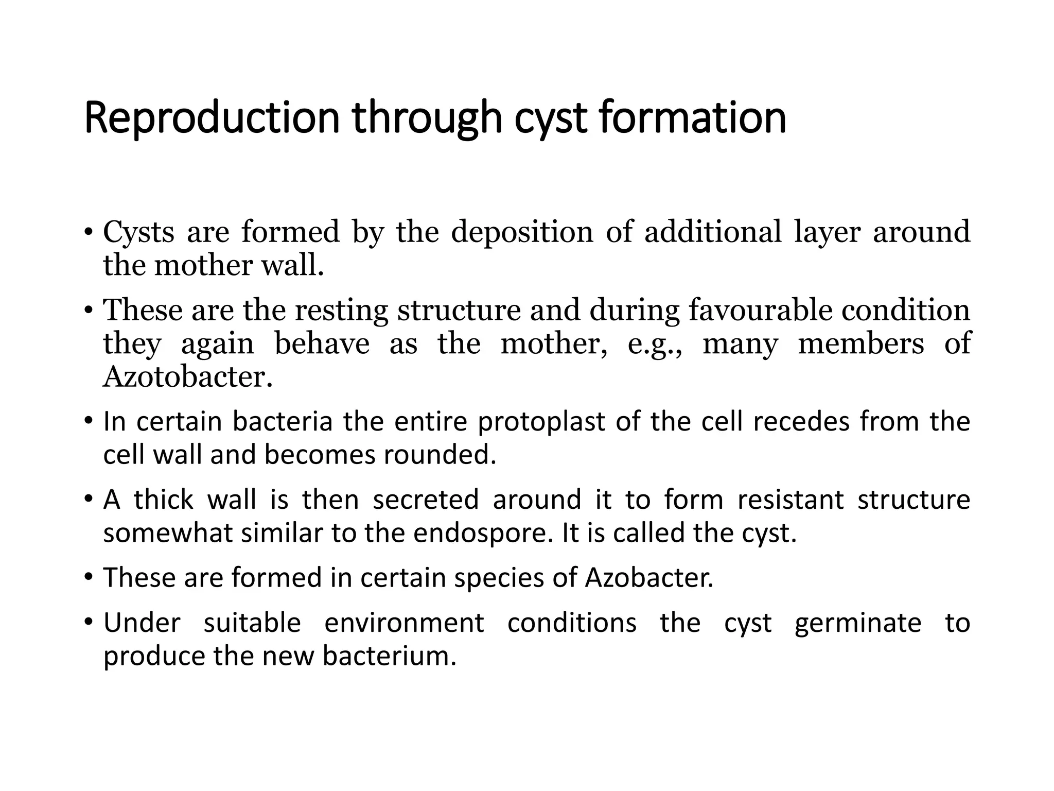 Reproduction through cyst formation
• Cysts are formed by the deposition of additional layer around
the mother wall.
• These are the resting structure and during favourable condition
they again behave as the mother, e.g., many members of
Azotobacter.
• In certain bacteria the entire protoplast of the cell recedes from the
cell wall and becomes rounded.
• A thick wall is then secreted around it to form resistant structure
somewhat similar to the endospore. It is called the cyst.
• These are formed in certain species of Azobacter.
• Under suitable environment conditions the cyst germinate to
produce the new bacterium.
 