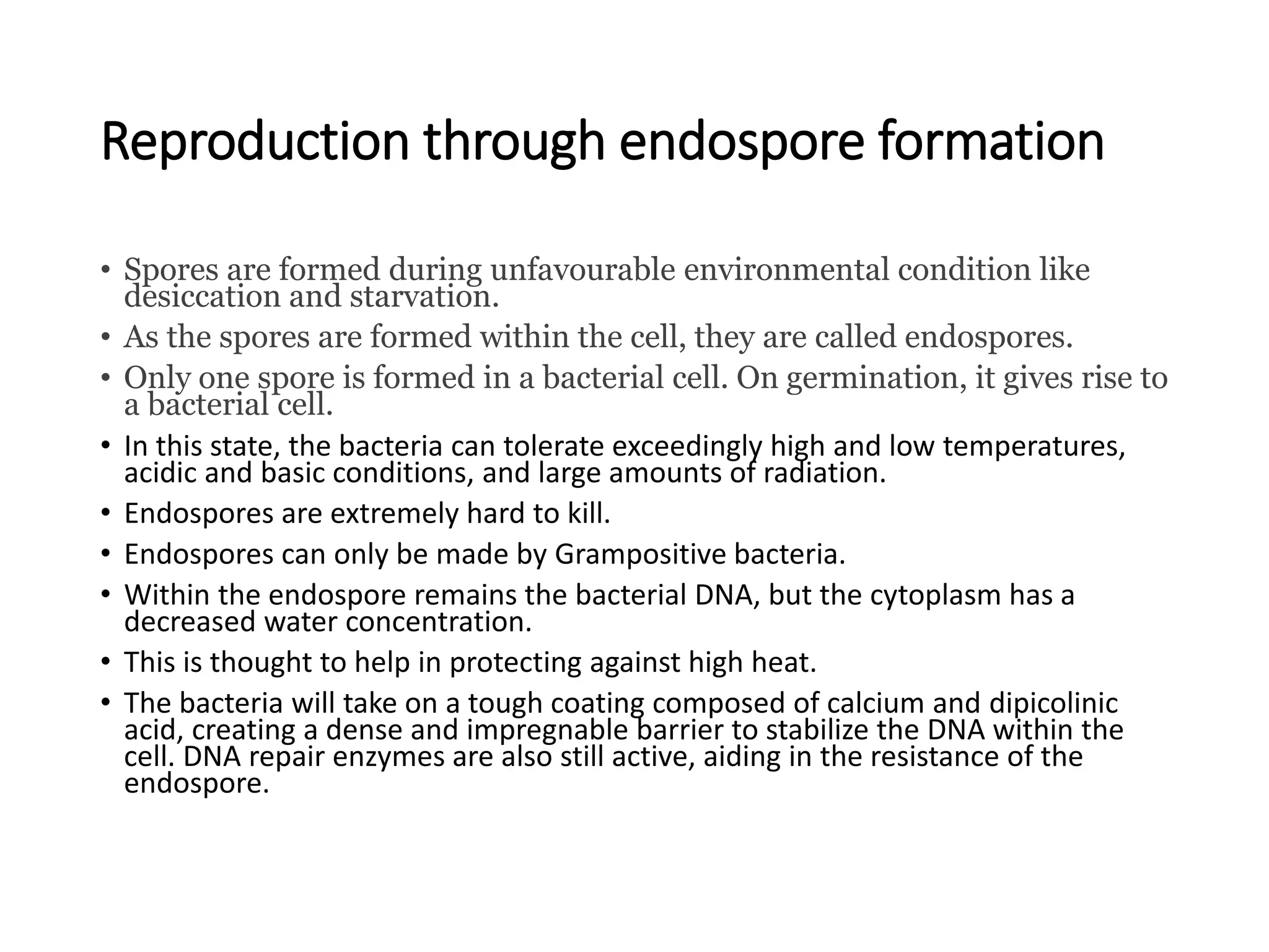 Reproduction through endospore formation
• Spores are formed during unfavourable environmental condition like
desiccation and starvation.
• As the spores are formed within the cell, they are called endospores.
• Only one spore is formed in a bacterial cell. On germination, it gives rise to
a bacterial cell.
• In this state, the bacteria can tolerate exceedingly high and low temperatures,
acidic and basic conditions, and large amounts of radiation.
• Endospores are extremely hard to kill.
• Endospores can only be made by Grampositive bacteria.
• Within the endospore remains the bacterial DNA, but the cytoplasm has a
decreased water concentration.
• This is thought to help in protecting against high heat.
• The bacteria will take on a tough coating composed of calcium and dipicolinic
acid, creating a dense and impregnable barrier to stabilize the DNA within the
cell. DNA repair enzymes are also still active, aiding in the resistance of the
endospore.
 