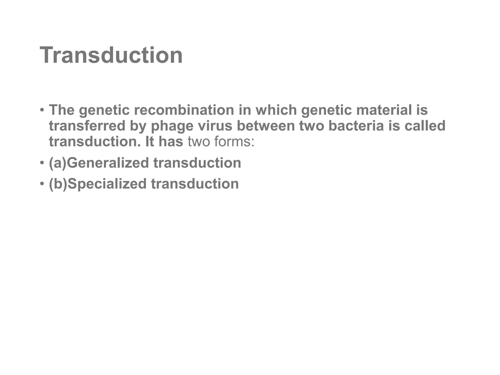 Transduction
• The genetic recombination in which genetic material is
transferred by phage virus between two bacteria is called
transduction. It has two forms:
• (a)Generalized transduction
• (b)Specialized transduction
 