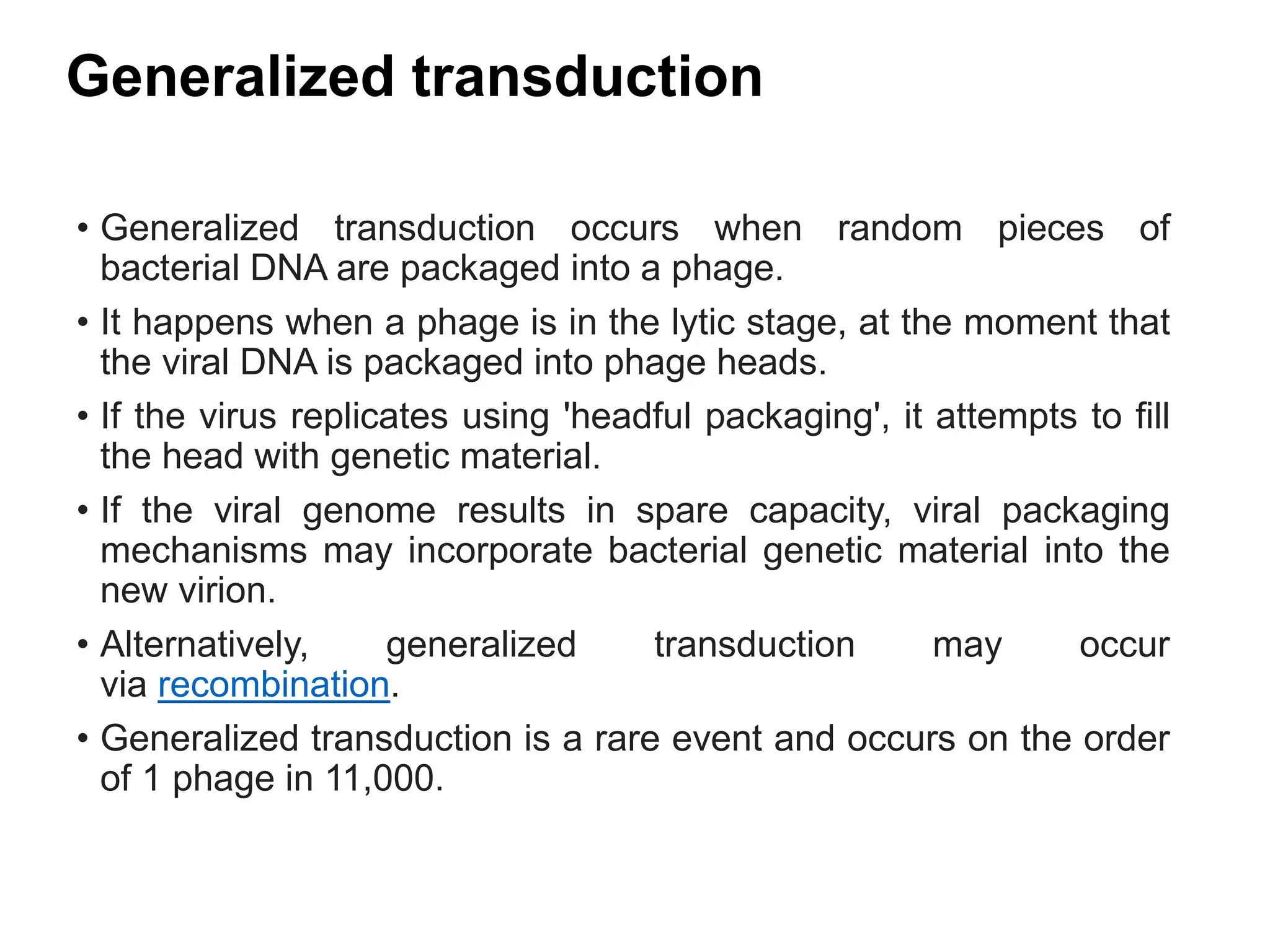 Generalized transduction
• Generalized transduction occurs when random pieces of
bacterial DNA are packaged into a phage.
• It happens when a phage is in the lytic stage, at the moment that
the viral DNA is packaged into phage heads.
• If the virus replicates using 'headful packaging', it attempts to fill
the head with genetic material.
• If the viral genome results in spare capacity, viral packaging
mechanisms may incorporate bacterial genetic material into the
new virion.
• Alternatively, generalized transduction may occur
via recombination.
• Generalized transduction is a rare event and occurs on the order
of 1 phage in 11,000.
 