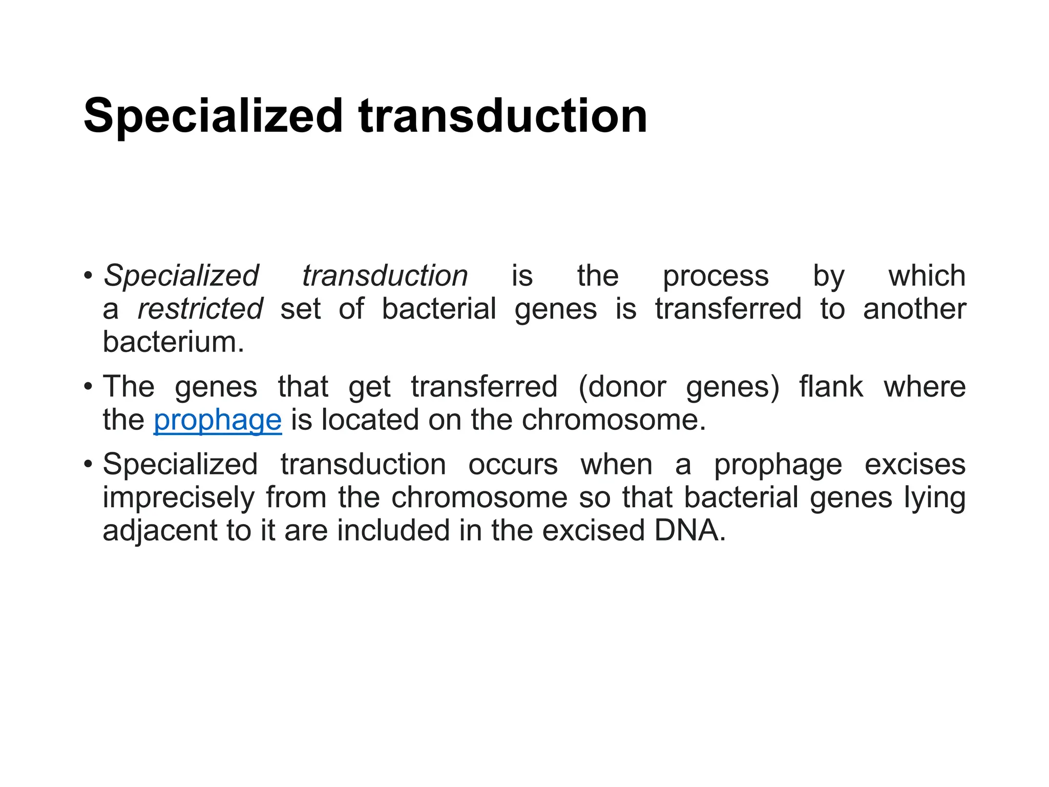Specialized transduction
• Specialized transduction is the process by which
a restricted set of bacterial genes is transferred to another
bacterium.
• The genes that get transferred (donor genes) flank where
the prophage is located on the chromosome.
• Specialized transduction occurs when a prophage excises
imprecisely from the chromosome so that bacterial genes lying
adjacent to it are included in the excised DNA.
 