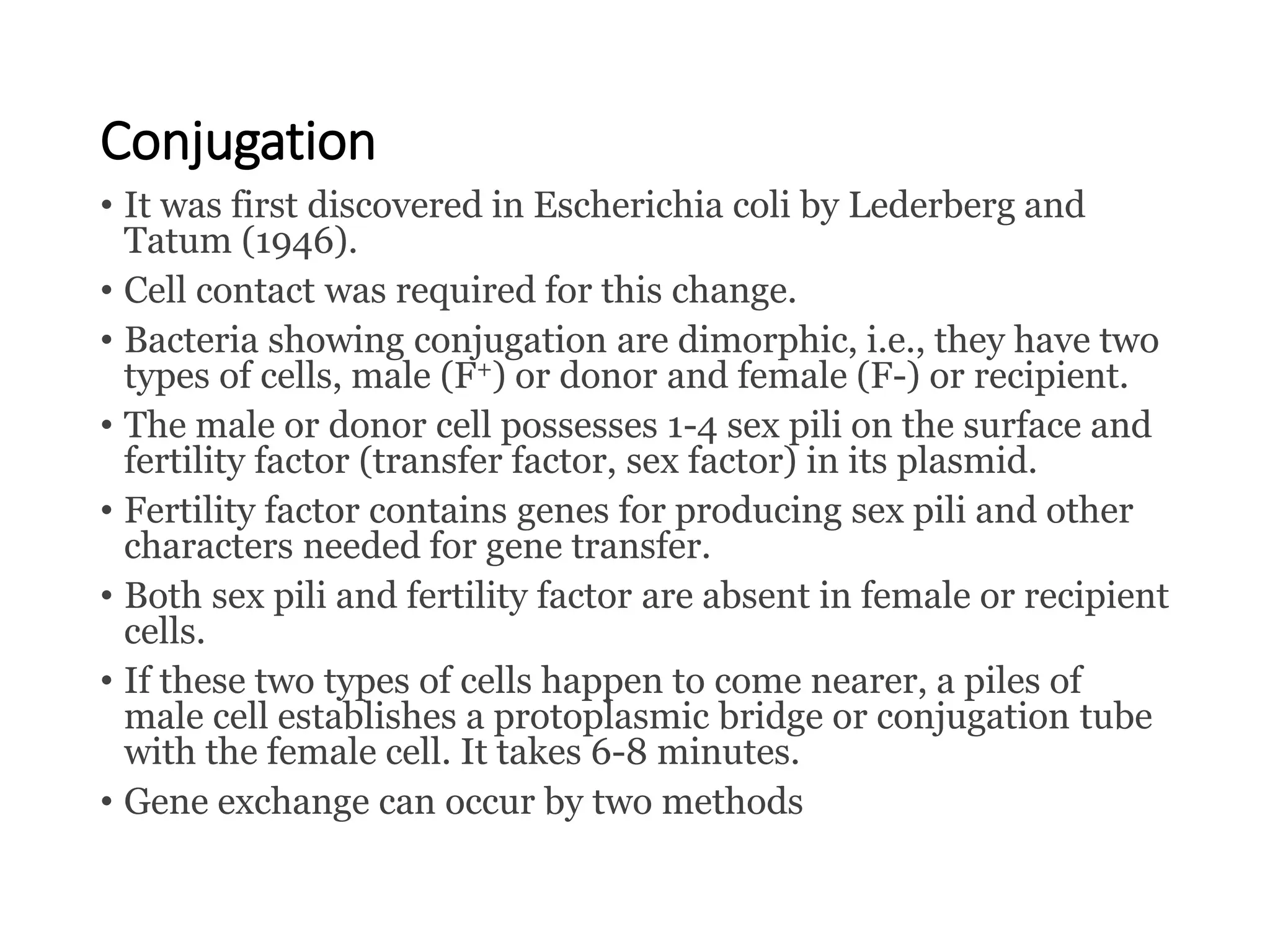 Conjugation
• It was first discovered in Escherichia coli by Lederberg and
Tatum (1946).
• Cell contact was required for this change.
• Bacteria showing conjugation are dimorphic, i.e., they have two
types of cells, male (F+) or donor and female (F-) or recipient.
• The male or donor cell possesses 1-4 sex pili on the surface and
fertility factor (transfer factor, sex factor) in its plasmid.
• Fertility factor contains genes for producing sex pili and other
characters needed for gene transfer.
• Both sex pili and fertility factor are absent in female or recipient
cells.
• If these two types of cells happen to come nearer, a piles of
male cell establishes a protoplasmic bridge or conjugation tube
with the female cell. It takes 6-8 minutes.
• Gene exchange can occur by two methods
 