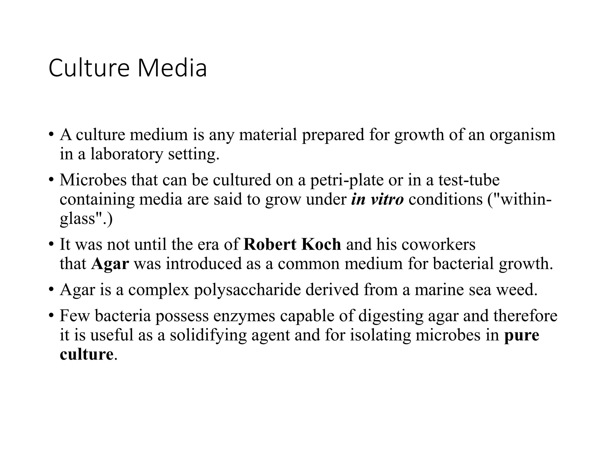 Culture Media
• A culture medium is any material prepared for growth of an organism
in a laboratory setting.
• Microbes that can be cultured on a petri-plate or in a test-tube
containing media are said to grow under in vitro conditions ("within-
glass".)
• It was not until the era of Robert Koch and his coworkers
that Agar was introduced as a common medium for bacterial growth.
• Agar is a complex polysaccharide derived from a marine sea weed.
• Few bacteria possess enzymes capable of digesting agar and therefore
it is useful as a solidifying agent and for isolating microbes in pure
culture.
 