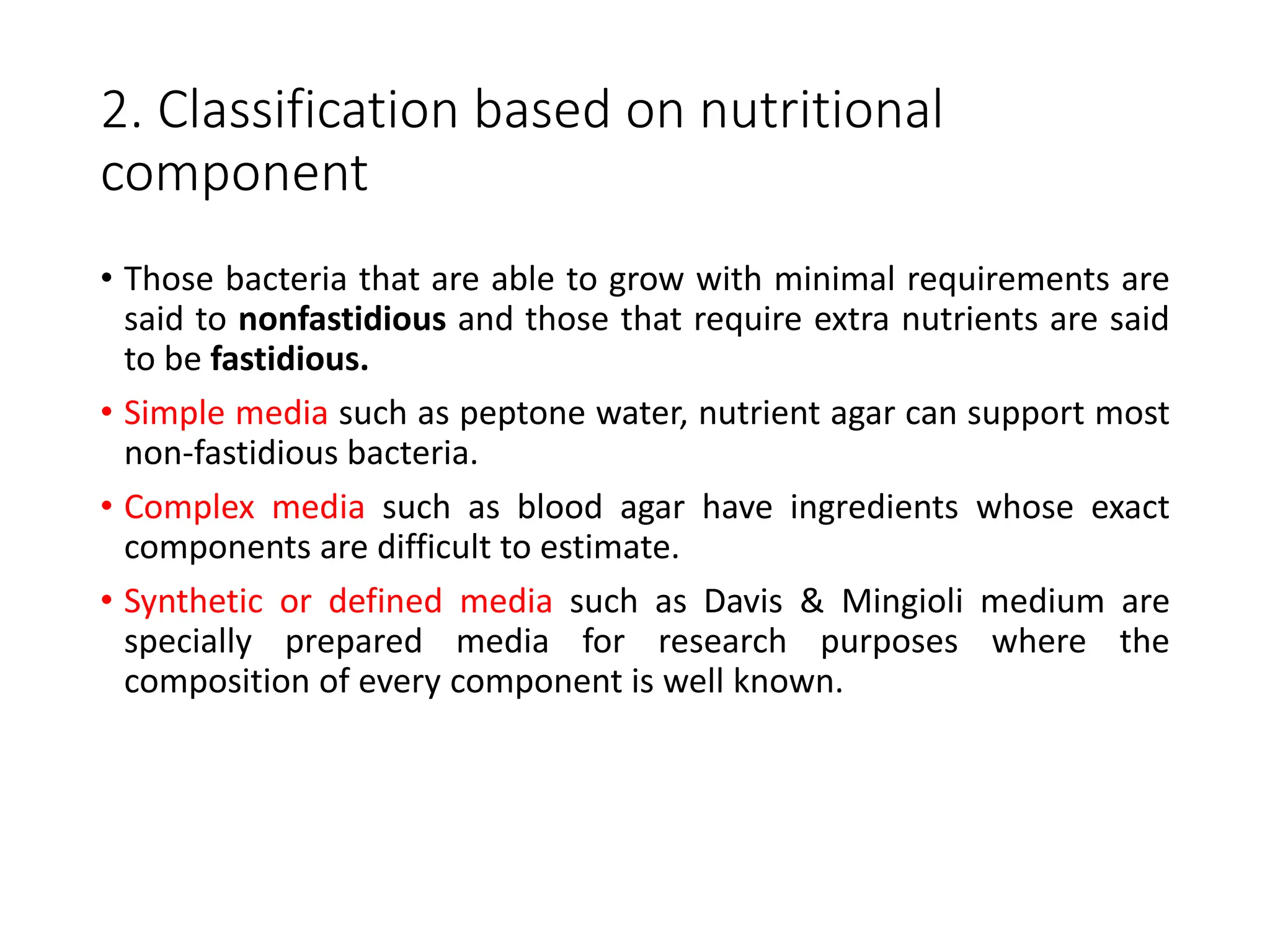 2. Classification based on nutritional
component
• Those bacteria that are able to grow with minimal requirements are
said to nonfastidious and those that require extra nutrients are said
to be fastidious.
• Simple media such as peptone water, nutrient agar can support most
non-fastidious bacteria.
• Complex media such as blood agar have ingredients whose exact
components are difficult to estimate.
• Synthetic or defined media such as Davis & Mingioli medium are
specially prepared media for research purposes where the
composition of every component is well known.
 