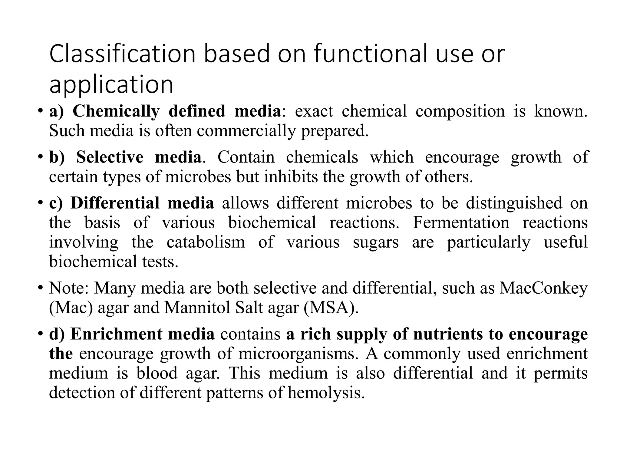 Classification based on functional use or
application
• a) Chemically defined media: exact chemical composition is known.
Such media is often commercially prepared.
• b) Selective media. Contain chemicals which encourage growth of
certain types of microbes but inhibits the growth of others.
• c) Differential media allows different microbes to be distinguished on
the basis of various biochemical reactions. Fermentation reactions
involving the catabolism of various sugars are particularly useful
biochemical tests.
• Note: Many media are both selective and differential, such as MacConkey
(Mac) agar and Mannitol Salt agar (MSA).
• d) Enrichment media contains a rich supply of nutrients to encourage
the encourage growth of microorganisms. A commonly used enrichment
medium is blood agar. This medium is also differential and it permits
detection of different patterns of hemolysis.
 