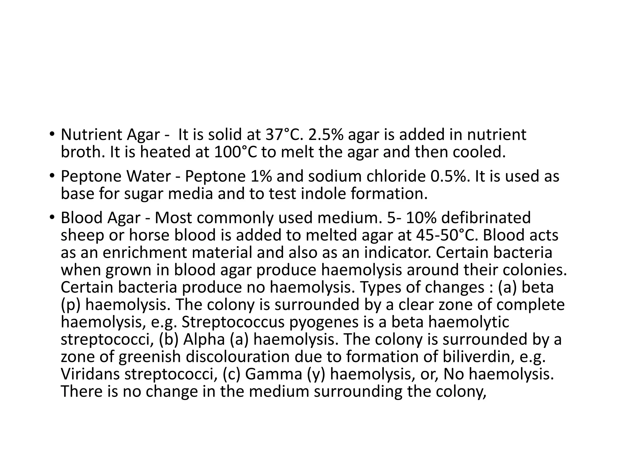 • Nutrient Agar - It is solid at 37°C. 2.5% agar is added in nutrient
broth. It is heated at 100°C to melt the agar and then cooled.
• Peptone Water - Peptone 1% and sodium chloride 0.5%. It is used as
base for sugar media and to test indole formation.
• Blood Agar - Most commonly used medium. 5- 10% defibrinated
sheep or horse blood is added to melted agar at 45-50°C. Blood acts
as an enrichment material and also as an indicator. Certain bacteria
when grown in blood agar produce haemolysis around their colonies.
Certain bacteria produce no haemolysis. Types of changes : (a) beta
(p) haemolysis. The colony is surrounded by a clear zone of complete
haemolysis, e.g. Streptococcus pyogenes is a beta haemolytic
streptococci, (b) Alpha (a) haemolysis. The colony is surrounded by a
zone of greenish discolouration due to formation of biliverdin, e.g.
Viridans streptococci, (c) Gamma (y) haemolysis, or, No haemolysis.
There is no change in the medium surrounding the colony,
 