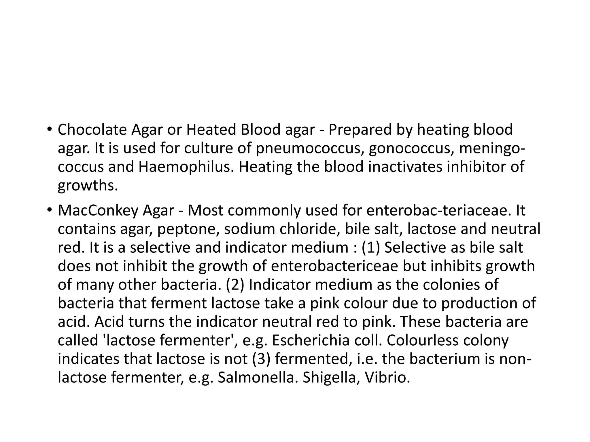 • Chocolate Agar or Heated Blood agar - Prepared by heating blood
agar. It is used for culture of pneumococcus, gonococcus, meningo-
coccus and Haemophilus. Heating the blood inactivates inhibitor of
growths.
• MacConkey Agar - Most commonly used for enterobac-teriaceae. It
contains agar, peptone, sodium chloride, bile salt, lactose and neutral
red. It is a selective and indicator medium : (1) Selective as bile salt
does not inhibit the growth of enterobactericeae but inhibits growth
of many other bacteria. (2) Indicator medium as the colonies of
bacteria that ferment lactose take a pink colour due to production of
acid. Acid turns the indicator neutral red to pink. These bacteria are
called 'lactose fermenter', e.g. Escherichia coll. Colourless colony
indicates that lactose is not (3) fermented, i.e. the bacterium is non-
lactose fermenter, e.g. Salmonella. Shigella, Vibrio.
 