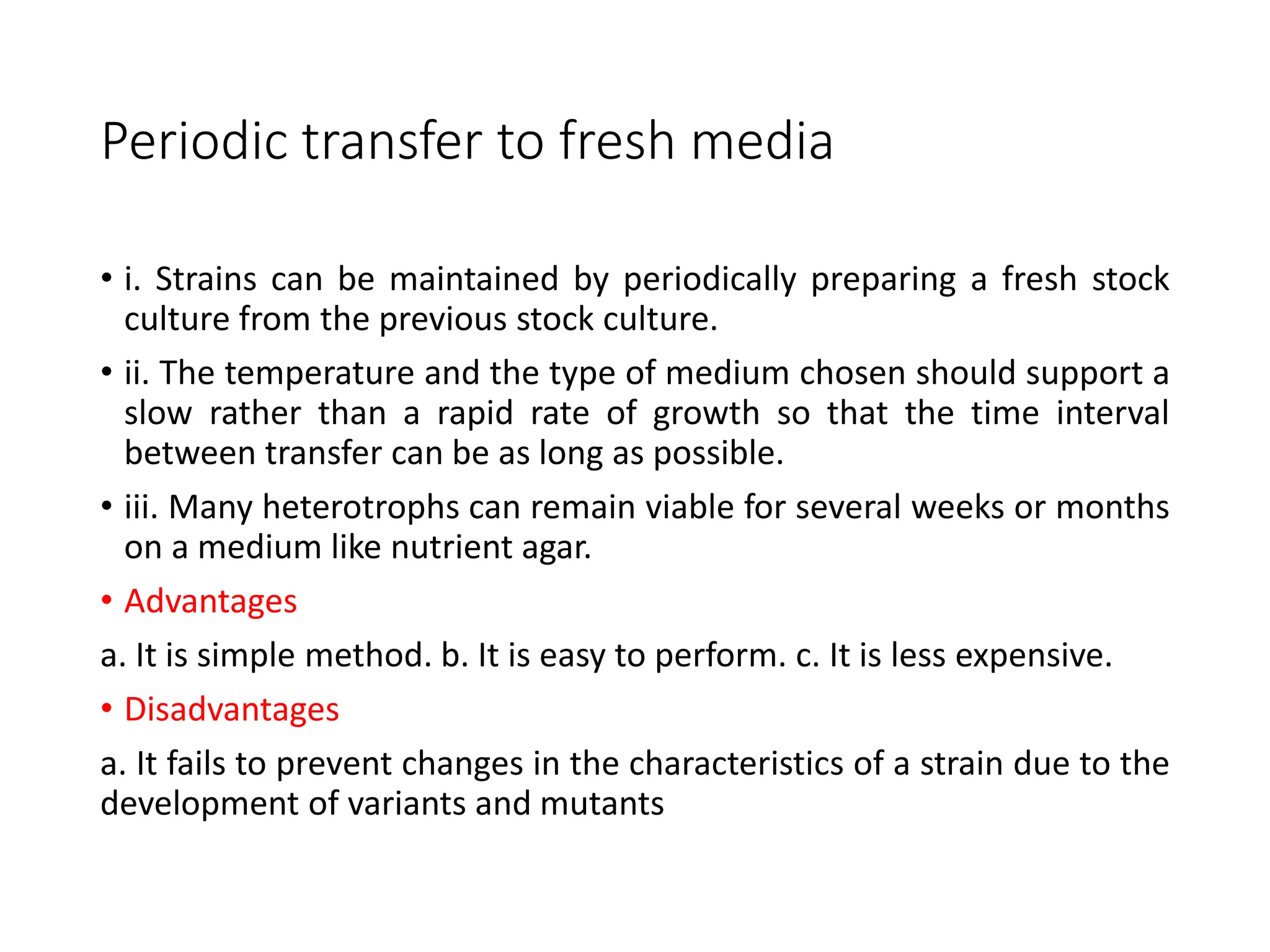 Periodic transfer to fresh media
• i. Strains can be maintained by periodically preparing a fresh stock
culture from the previous stock culture.
• ii. The temperature and the type of medium chosen should support a
slow rather than a rapid rate of growth so that the time interval
between transfer can be as long as possible.
• iii. Many heterotrophs can remain viable for several weeks or months
on a medium like nutrient agar.
• Advantages
a. It is simple method. b. It is easy to perform. c. It is less expensive.
• Disadvantages
a. It fails to prevent changes in the characteristics of a strain due to the
development of variants and mutants
 