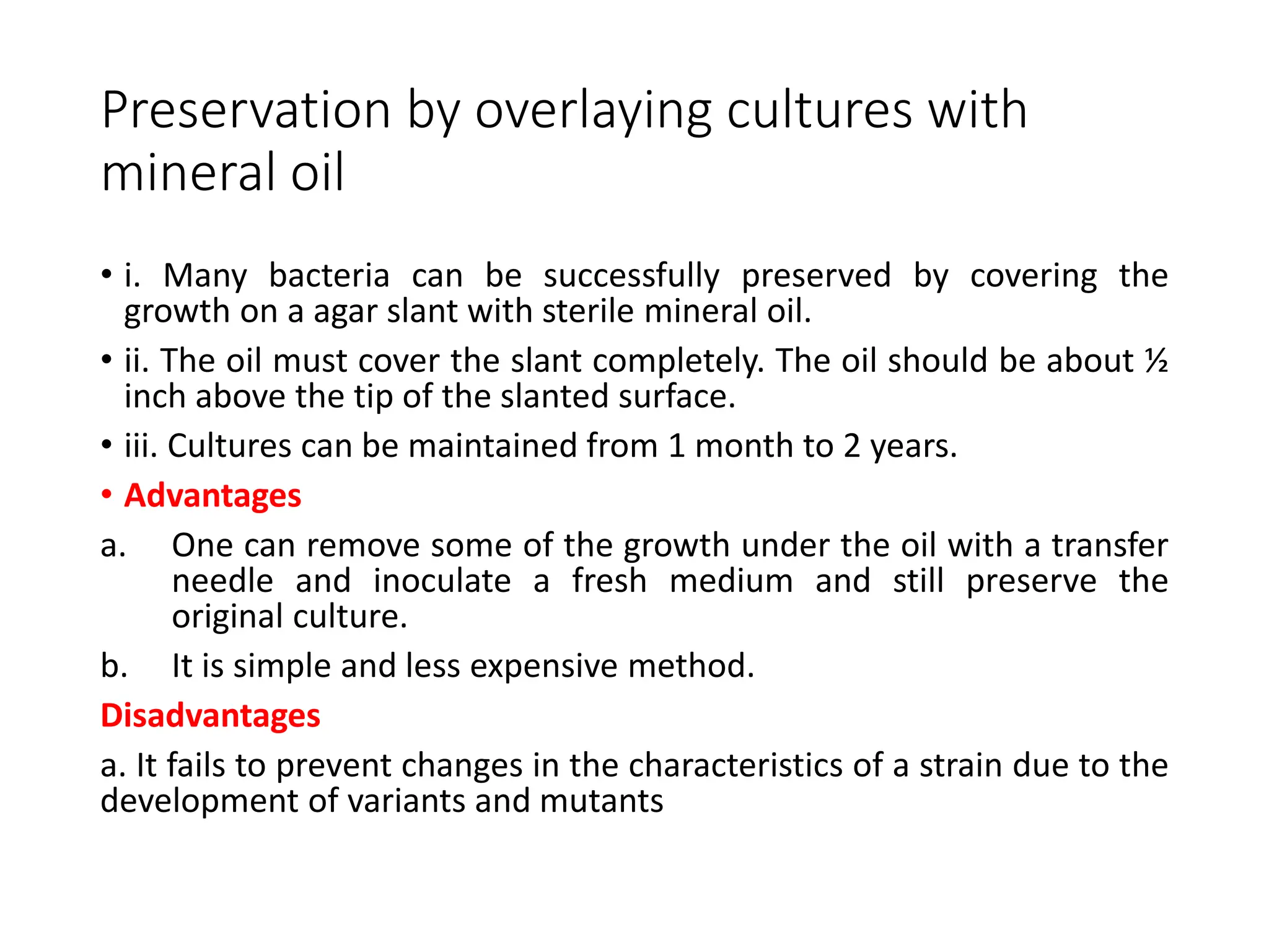 Preservation by overlaying cultures with
mineral oil
• i. Many bacteria can be successfully preserved by covering the
growth on a agar slant with sterile mineral oil.
• ii. The oil must cover the slant completely. The oil should be about ½
inch above the tip of the slanted surface.
• iii. Cultures can be maintained from 1 month to 2 years.
• Advantages
a. One can remove some of the growth under the oil with a transfer
needle and inoculate a fresh medium and still preserve the
original culture.
b. It is simple and less expensive method.
Disadvantages
a. It fails to prevent changes in the characteristics of a strain due to the
development of variants and mutants
 