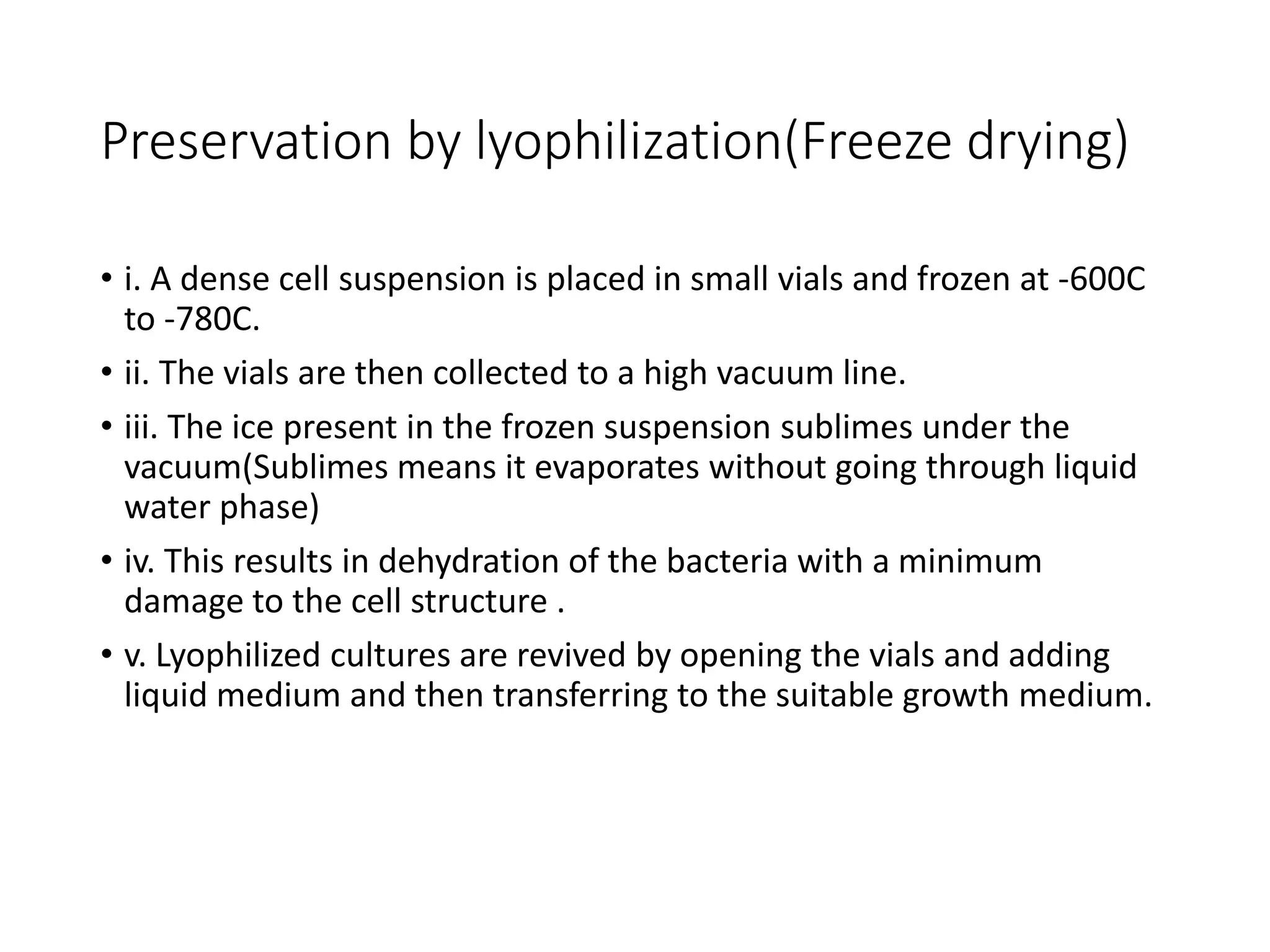 Preservation by lyophilization(Freeze drying)
• i. A dense cell suspension is placed in small vials and frozen at -600C
to -780C.
• ii. The vials are then collected to a high vacuum line.
• iii. The ice present in the frozen suspension sublimes under the
vacuum(Sublimes means it evaporates without going through liquid
water phase)
• iv. This results in dehydration of the bacteria with a minimum
damage to the cell structure .
• v. Lyophilized cultures are revived by opening the vials and adding
liquid medium and then transferring to the suitable growth medium.
 