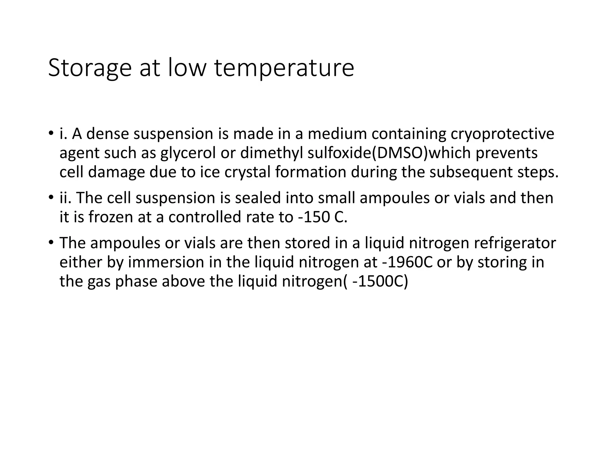 Storage at low temperature
• i. A dense suspension is made in a medium containing cryoprotective
agent such as glycerol or dimethyl sulfoxide(DMSO)which prevents
cell damage due to ice crystal formation during the subsequent steps.
• ii. The cell suspension is sealed into small ampoules or vials and then
it is frozen at a controlled rate to -150 C.
• The ampoules or vials are then stored in a liquid nitrogen refrigerator
either by immersion in the liquid nitrogen at -1960C or by storing in
the gas phase above the liquid nitrogen( -1500C)
 