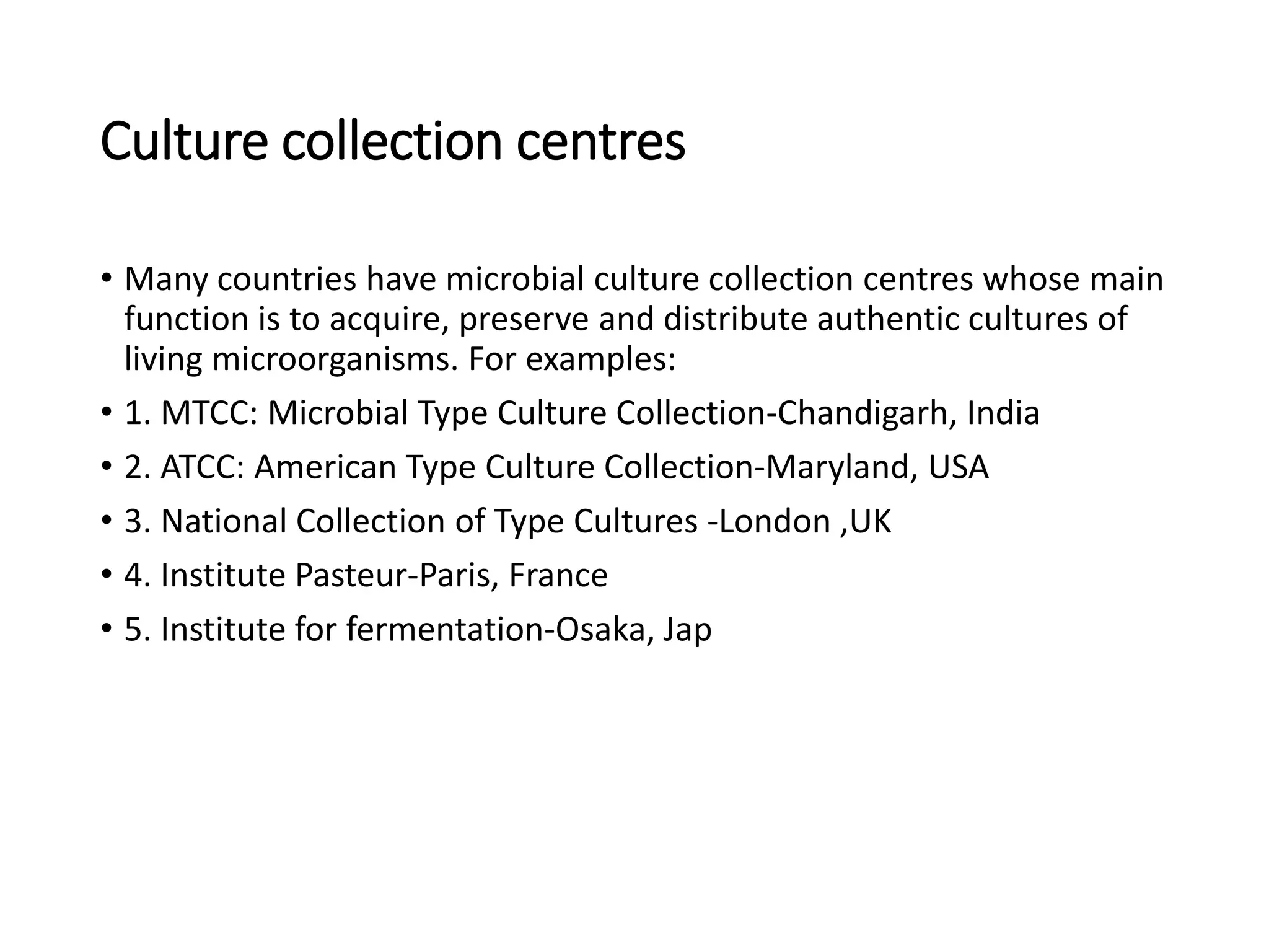 Culture collection centres
• Many countries have microbial culture collection centres whose main
function is to acquire, preserve and distribute authentic cultures of
living microorganisms. For examples:
• 1. MTCC: Microbial Type Culture Collection-Chandigarh, India
• 2. ATCC: American Type Culture Collection-Maryland, USA
• 3. National Collection of Type Cultures -London ,UK
• 4. Institute Pasteur-Paris, France
• 5. Institute for fermentation-Osaka, Jap
 
