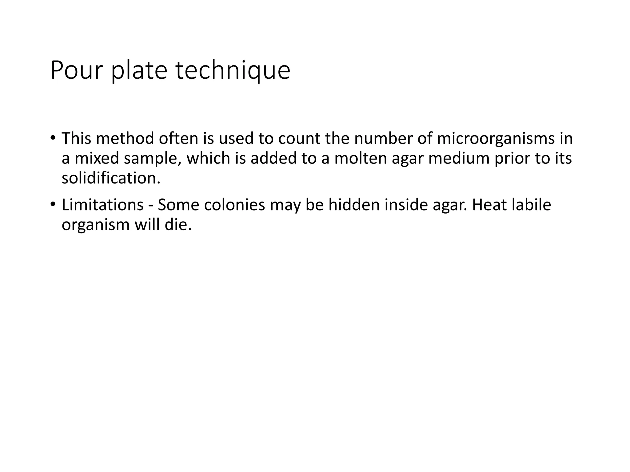 Pour plate technique
• This method often is used to count the number of microorganisms in
a mixed sample, which is added to a molten agar medium prior to its
solidification.
• Limitations - Some colonies may be hidden inside agar. Heat labile
organism will die.
 