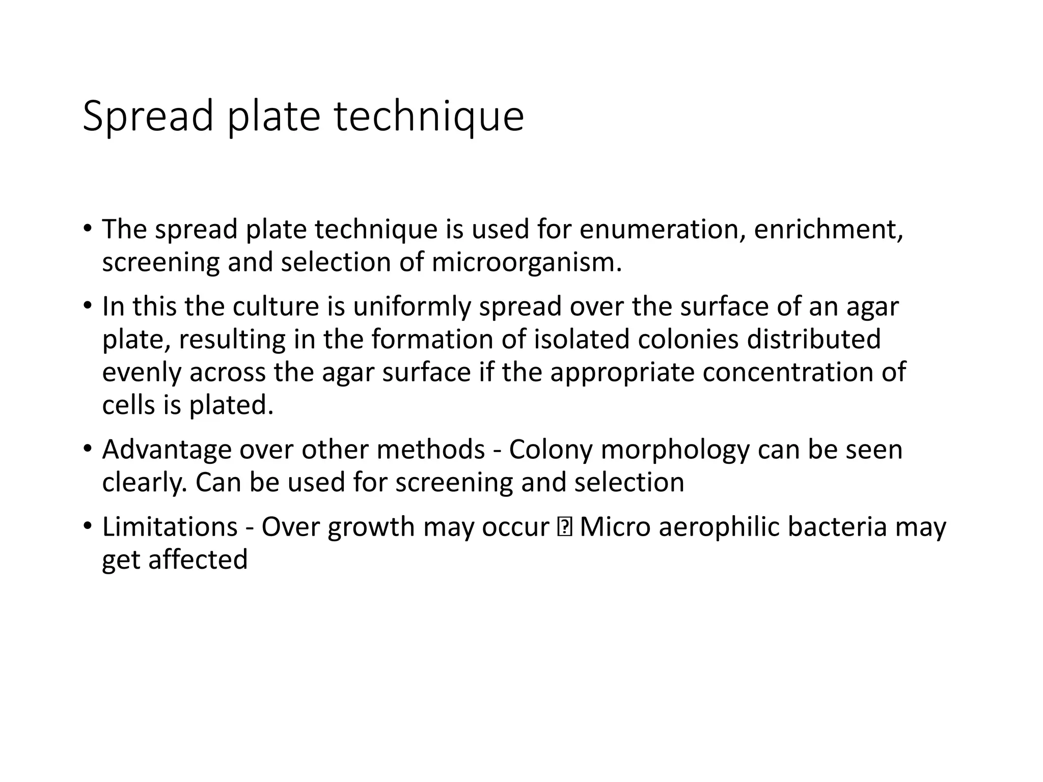Spread plate technique
• The spread plate technique is used for enumeration, enrichment,
screening and selection of microorganism.
• In this the culture is uniformly spread over the surface of an agar
plate, resulting in the formation of isolated colonies distributed
evenly across the agar surface if the appropriate concentration of
cells is plated.
• Advantage over other methods - Colony morphology can be seen
clearly. Can be used for screening and selection
• Limitations - Over growth may occur Micro aerophilic bacteria may
get affected
 