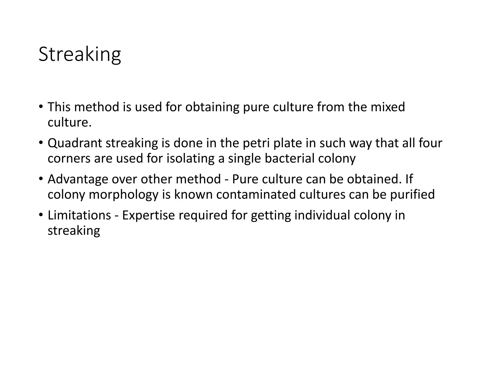 Streaking
• This method is used for obtaining pure culture from the mixed
culture.
• Quadrant streaking is done in the petri plate in such way that all four
corners are used for isolating a single bacterial colony
• Advantage over other method - Pure culture can be obtained. If
colony morphology is known contaminated cultures can be purified
• Limitations - Expertise required for getting individual colony in
streaking
 