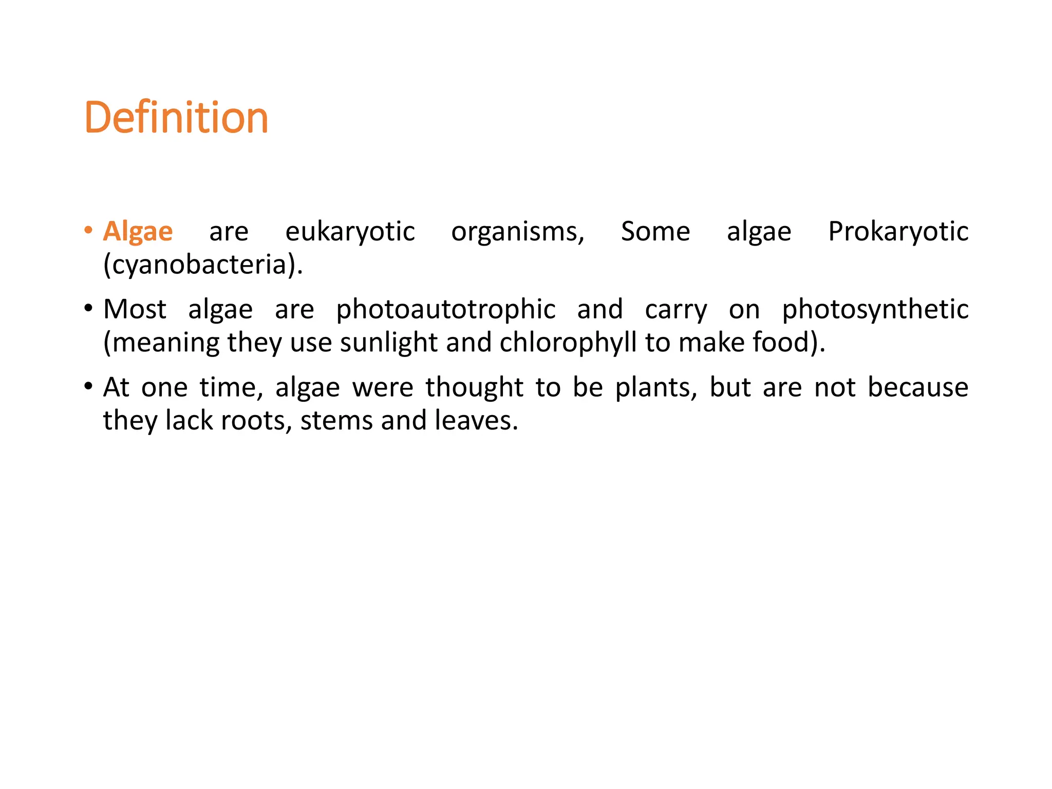 Definition
• Algae are eukaryotic organisms, Some algae Prokaryotic
(cyanobacteria).
• Most algae are photoautotrophic and carry on photosynthetic
(meaning they use sunlight and chlorophyll to make food).
• At one time, algae were thought to be plants, but are not because
they lack roots, stems and leaves.
 