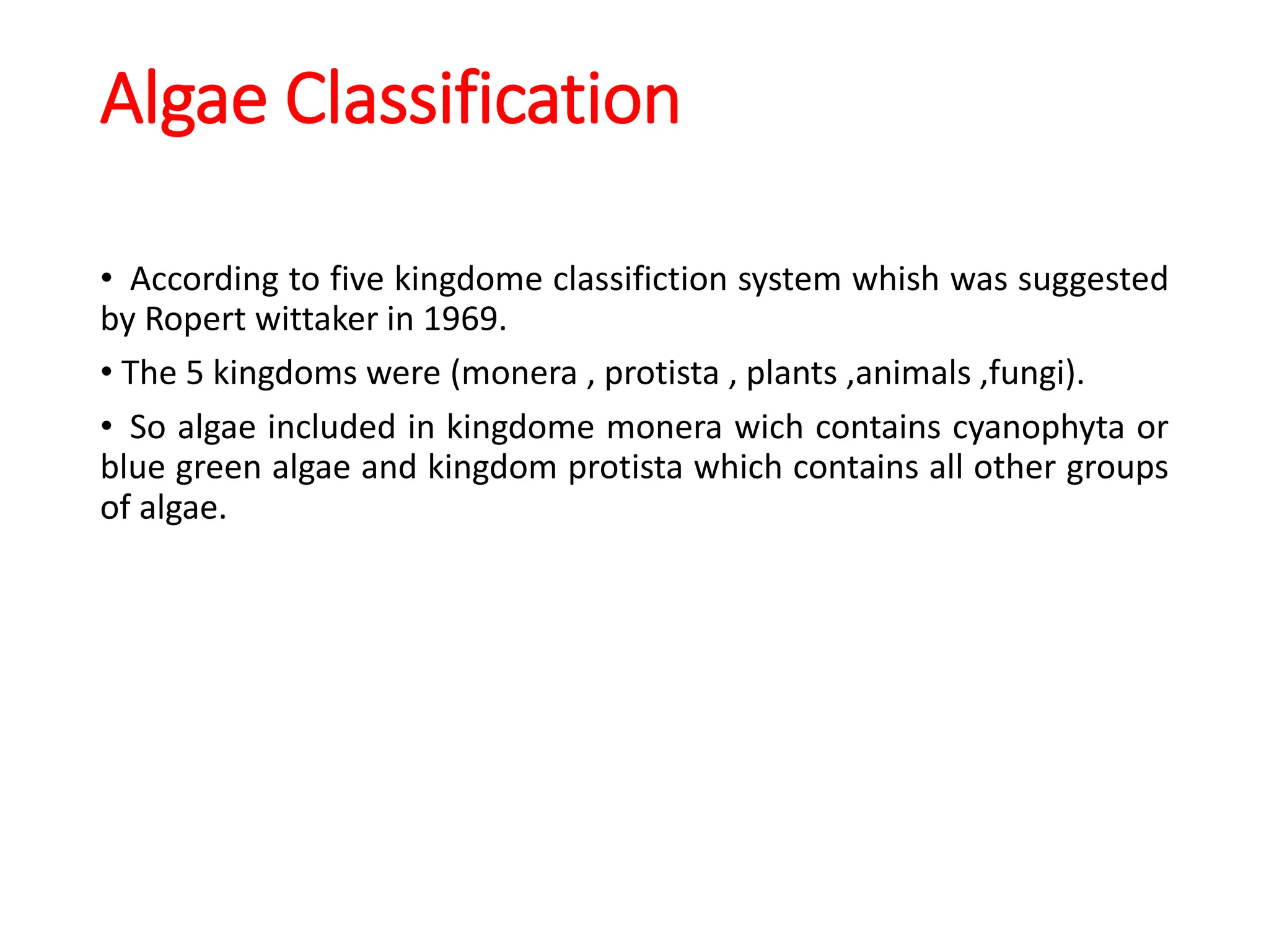 Algae Classification
• According to five kingdome classifiction system whish was suggested
by Ropert wittaker in 1969.
• The 5 kingdoms were (monera , protista , plants ,animals ,fungi).
• So algae included in kingdome monera wich contains cyanophyta or
blue green algae and kingdom protista which contains all other groups
of algae.
 