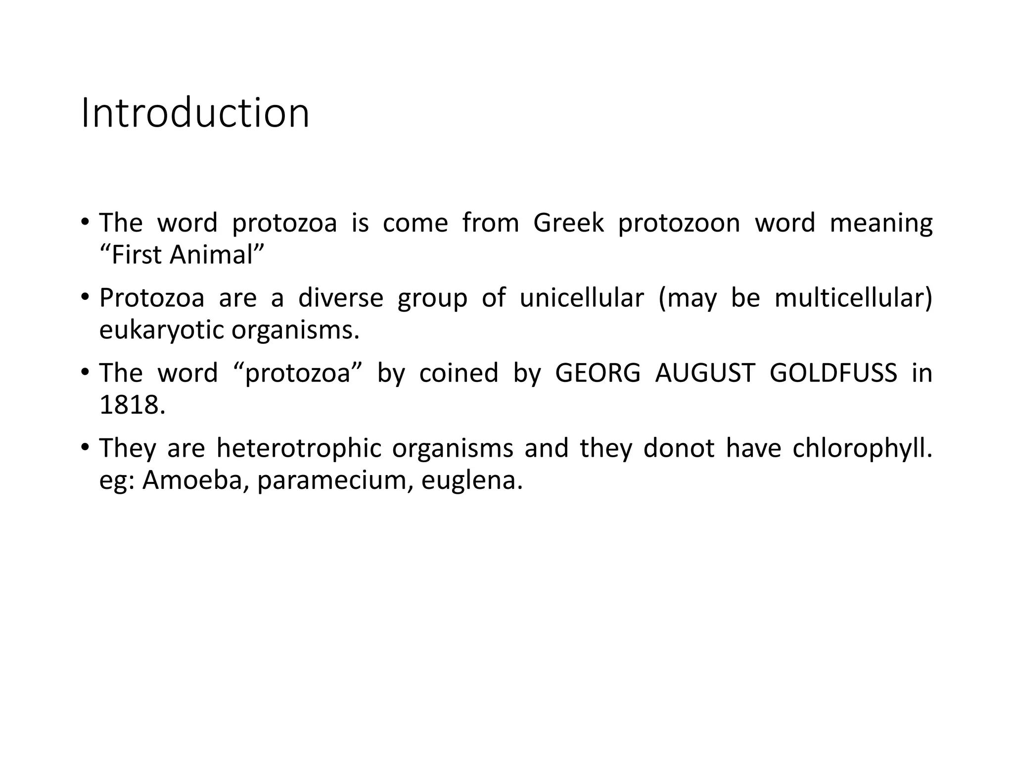 Introduction
• The word protozoa is come from Greek protozoon word meaning
“First Animal”
• Protozoa are a diverse group of unicellular (may be multicellular)
eukaryotic organisms.
• The word “protozoa” by coined by GEORG AUGUST GOLDFUSS in
1818.
• They are heterotrophic organisms and they donot have chlorophyll.
eg: Amoeba, paramecium, euglena.
 