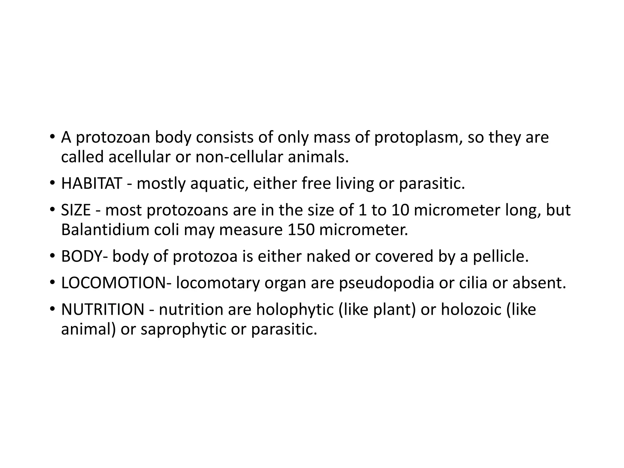 • A protozoan body consists of only mass of protoplasm, so they are
called acellular or non-cellular animals.
• HABITAT - mostly aquatic, either free living or parasitic.
• SIZE - most protozoans are in the size of 1 to 10 micrometer long, but
Balantidium coli may measure 150 micrometer.
• BODY- body of protozoa is either naked or covered by a pellicle.
• LOCOMOTION- locomotary organ are pseudopodia or cilia or absent.
• NUTRITION - nutrition are holophytic (like plant) or holozoic (like
animal) or saprophytic or parasitic.
 