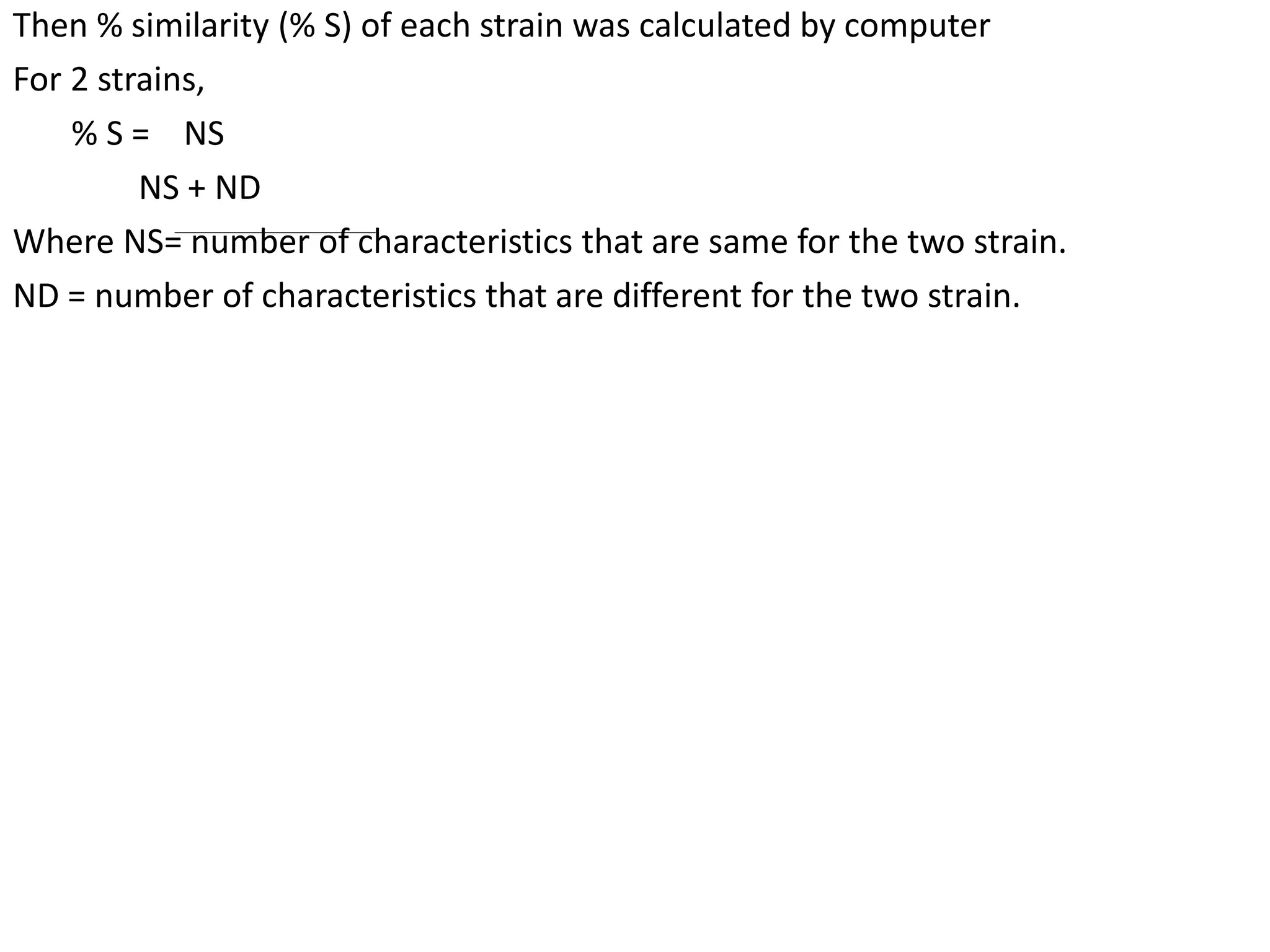 Then % similarity (% S) of each strain was calculated by computer
For 2 strains,
% S = NS
NS + ND
Where NS= number of characteristics that are same for the two strain.
ND = number of characteristics that are different for the two strain.
 