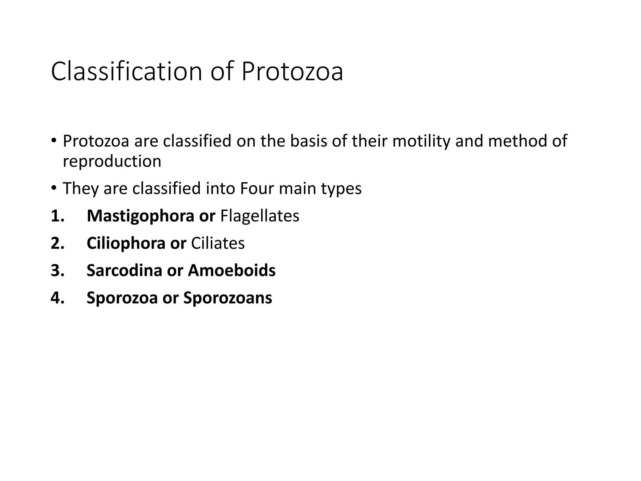 Classification of Protozoa
• Protozoa are classified on the basis of their motility and method of
reproduction
• They are classified into Four main types
1. Mastigophora or Flagellates
2. Ciliophora or Ciliates
3. Sarcodina or Amoeboids
4. Sporozoa or Sporozoans
 