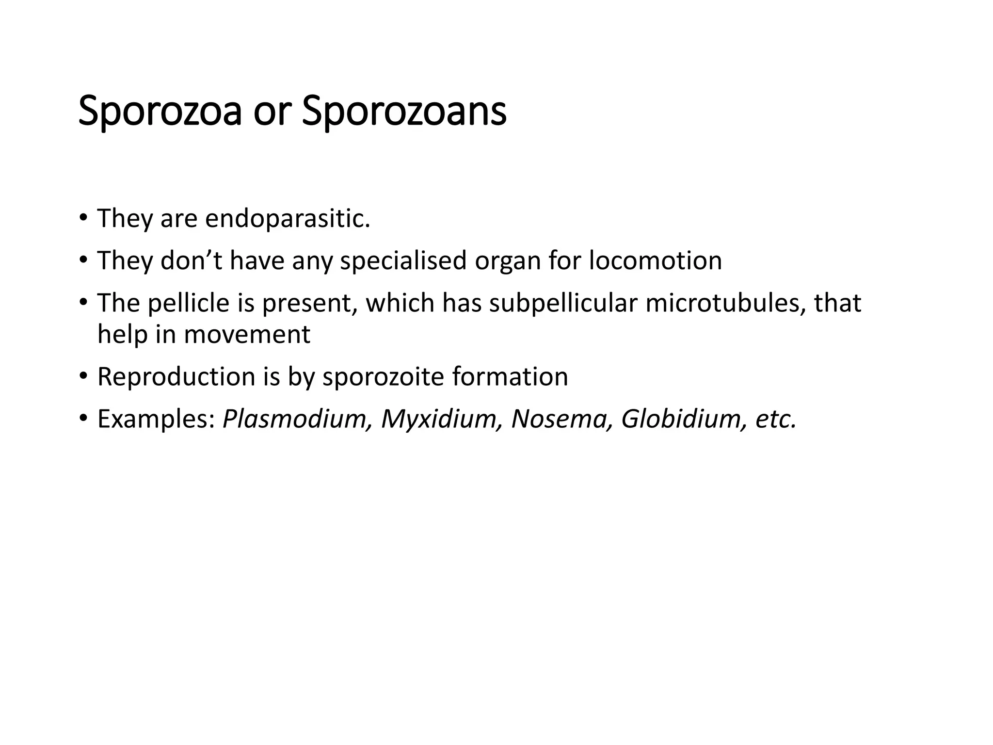 Sporozoa or Sporozoans
• They are endoparasitic.
• They don’t have any specialised organ for locomotion
• The pellicle is present, which has subpellicular microtubules, that
help in movement
• Reproduction is by sporozoite formation
• Examples: Plasmodium, Myxidium, Nosema, Globidium, etc.
 