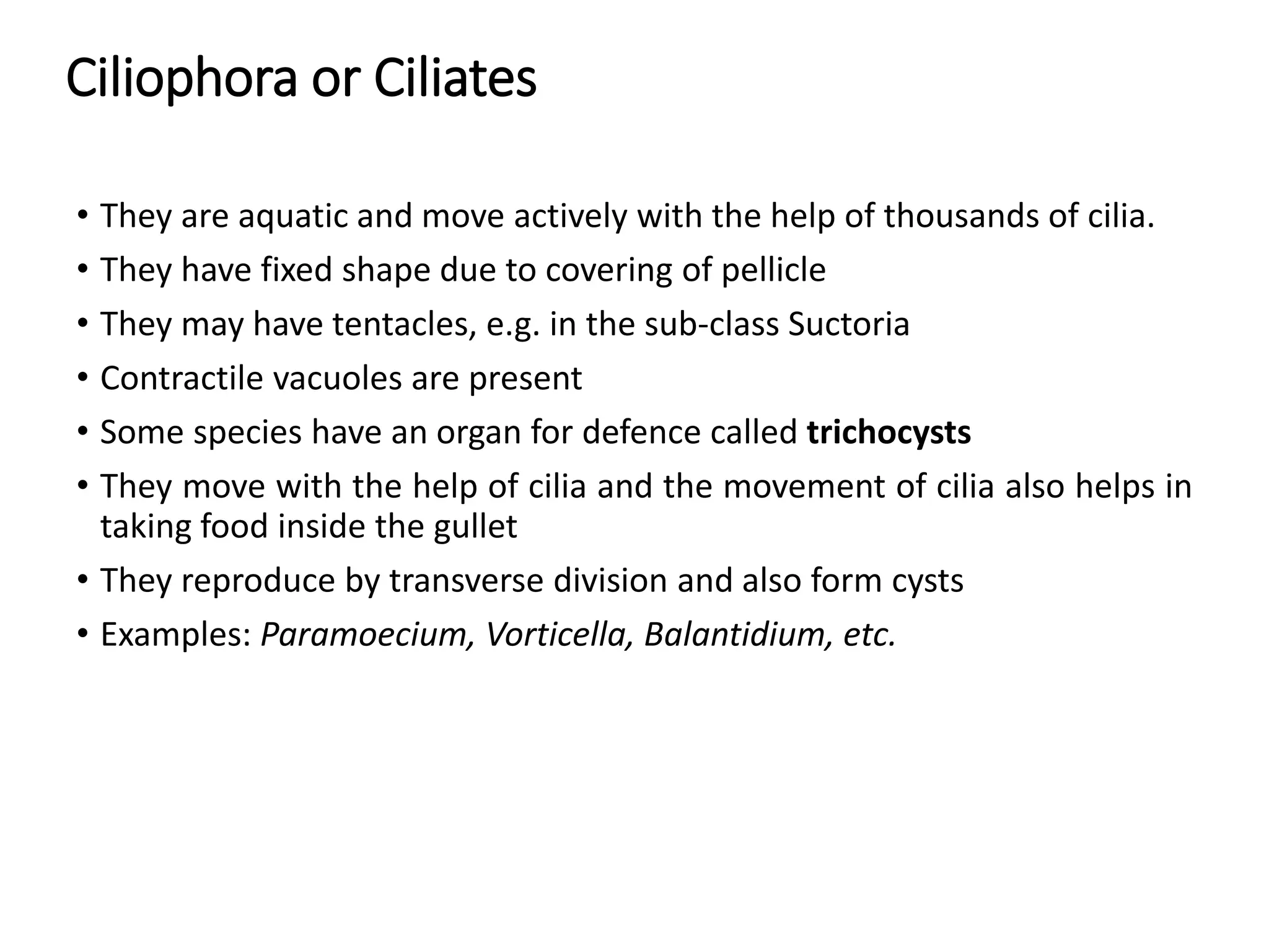 Ciliophora or Ciliates
• They are aquatic and move actively with the help of thousands of cilia.
• They have fixed shape due to covering of pellicle
• They may have tentacles, e.g. in the sub-class Suctoria
• Contractile vacuoles are present
• Some species have an organ for defence called trichocysts
• They move with the help of cilia and the movement of cilia also helps in
taking food inside the gullet
• They reproduce by transverse division and also form cysts
• Examples: Paramoecium, Vorticella, Balantidium, etc.
 