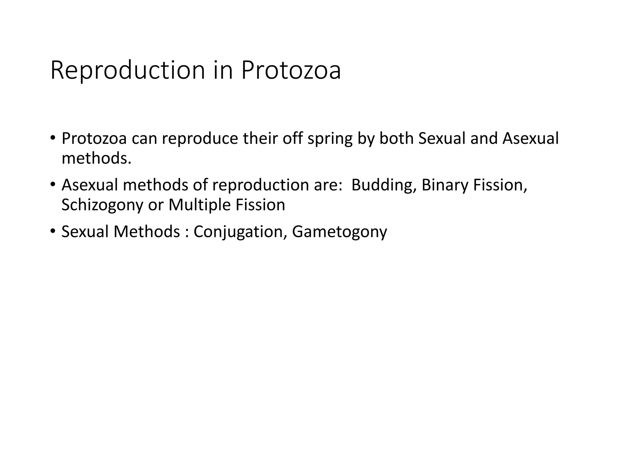Reproduction in Protozoa
• Protozoa can reproduce their off spring by both Sexual and Asexual
methods.
• Asexual methods of reproduction are: Budding, Binary Fission,
Schizogony or Multiple Fission
• Sexual Methods : Conjugation, Gametogony
 