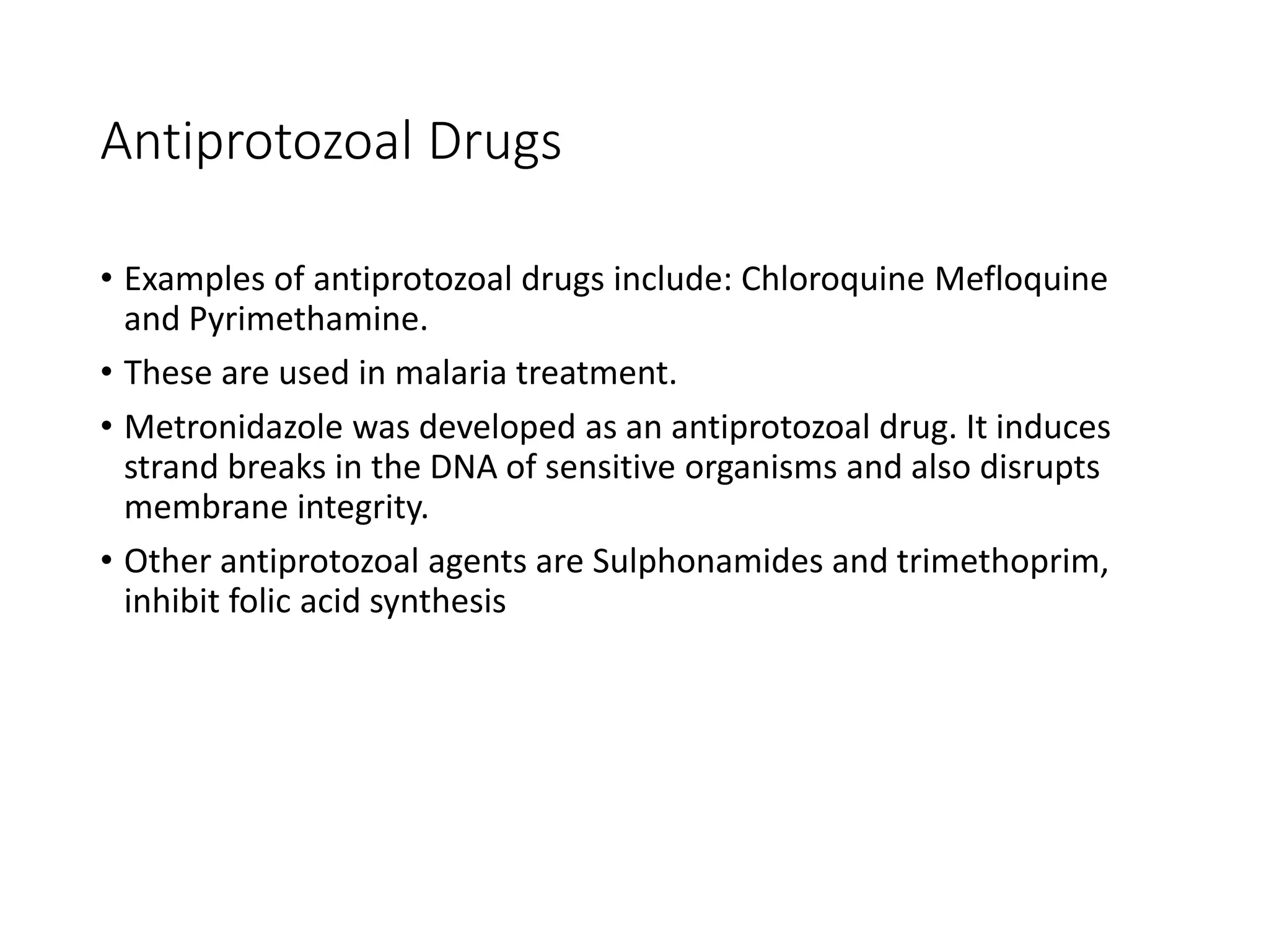 Antiprotozoal Drugs
• Examples of antiprotozoal drugs include: Chloroquine Mefloquine
and Pyrimethamine.
• These are used in malaria treatment.
• Metronidazole was developed as an antiprotozoal drug. It induces
strand breaks in the DNA of sensitive organisms and also disrupts
membrane integrity.
• Other antiprotozoal agents are Sulphonamides and trimethoprim,
inhibit folic acid synthesis
 