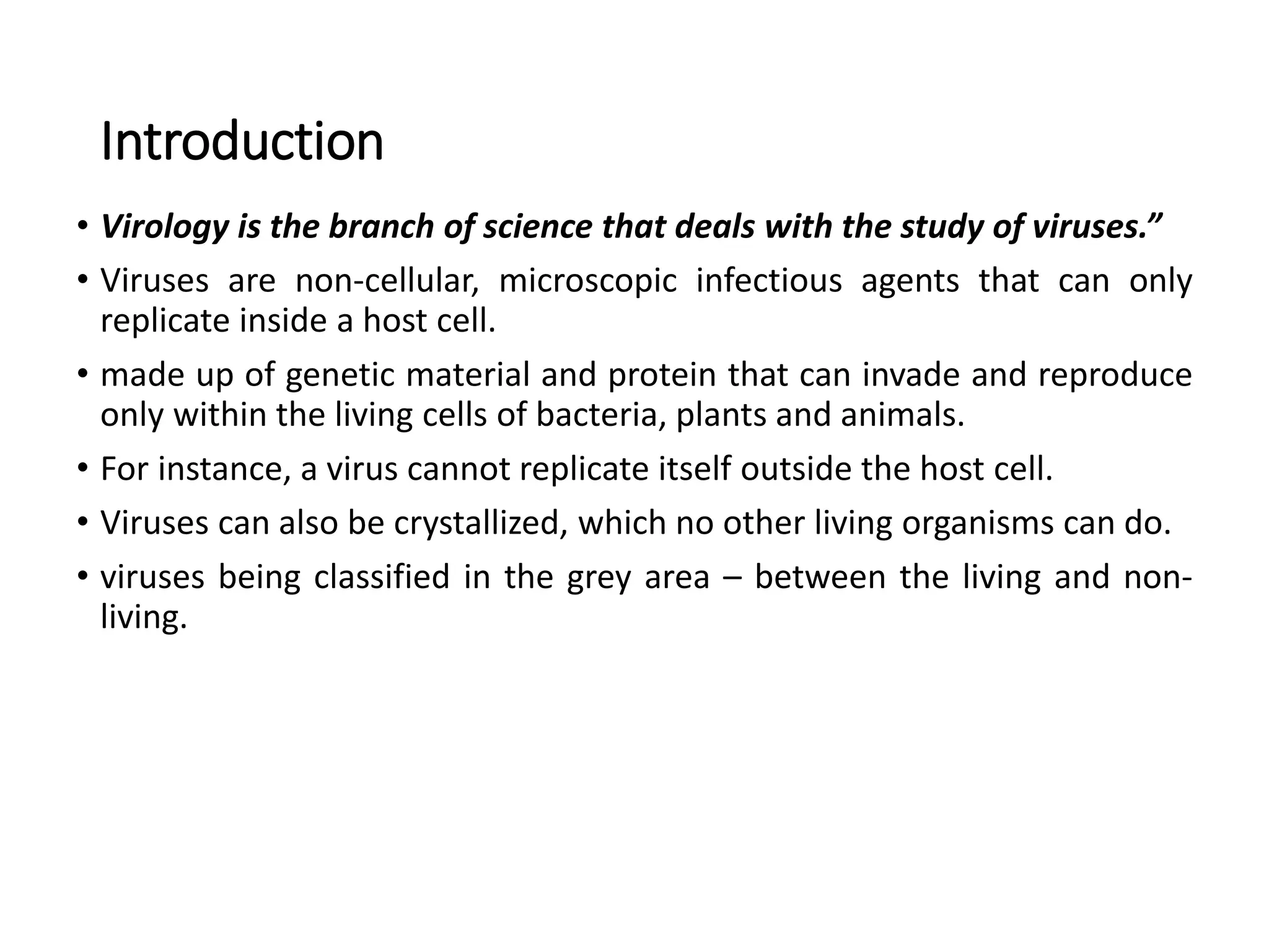 Introduction
• Virology is the branch of science that deals with the study of viruses.”
• Viruses are non-cellular, microscopic infectious agents that can only
replicate inside a host cell.
• made up of genetic material and protein that can invade and reproduce
only within the living cells of bacteria, plants and animals.
• For instance, a virus cannot replicate itself outside the host cell.
• Viruses can also be crystallized, which no other living organisms can do.
• viruses being classified in the grey area – between the living and non-
living.
 