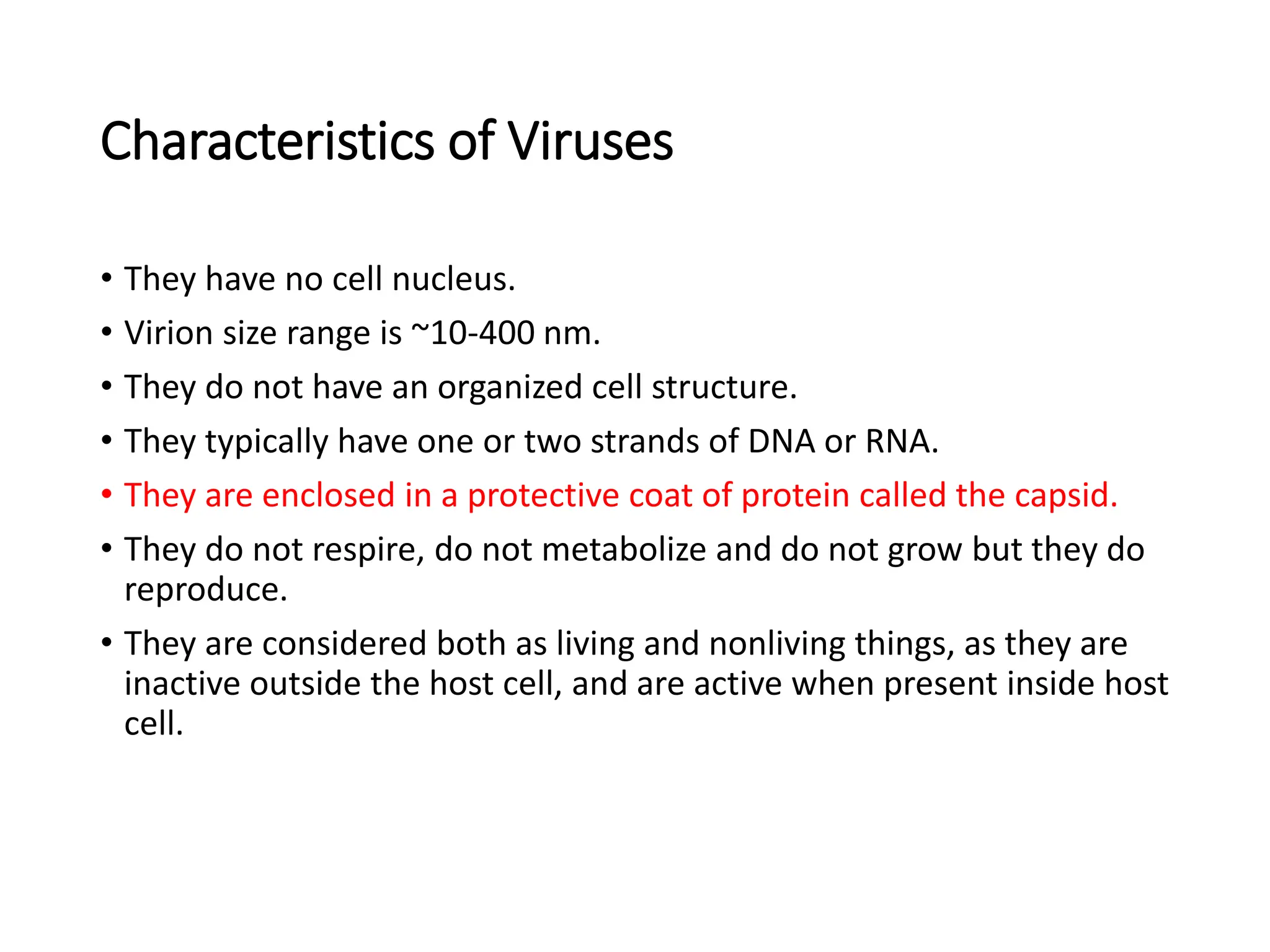 Characteristics of Viruses
• They have no cell nucleus.
• Virion size range is ~10-400 nm.
• They do not have an organized cell structure.
• They typically have one or two strands of DNA or RNA.
• They are enclosed in a protective coat of protein called the capsid.
• They do not respire, do not metabolize and do not grow but they do
reproduce.
• They are considered both as living and nonliving things, as they are
inactive outside the host cell, and are active when present inside host
cell.
 