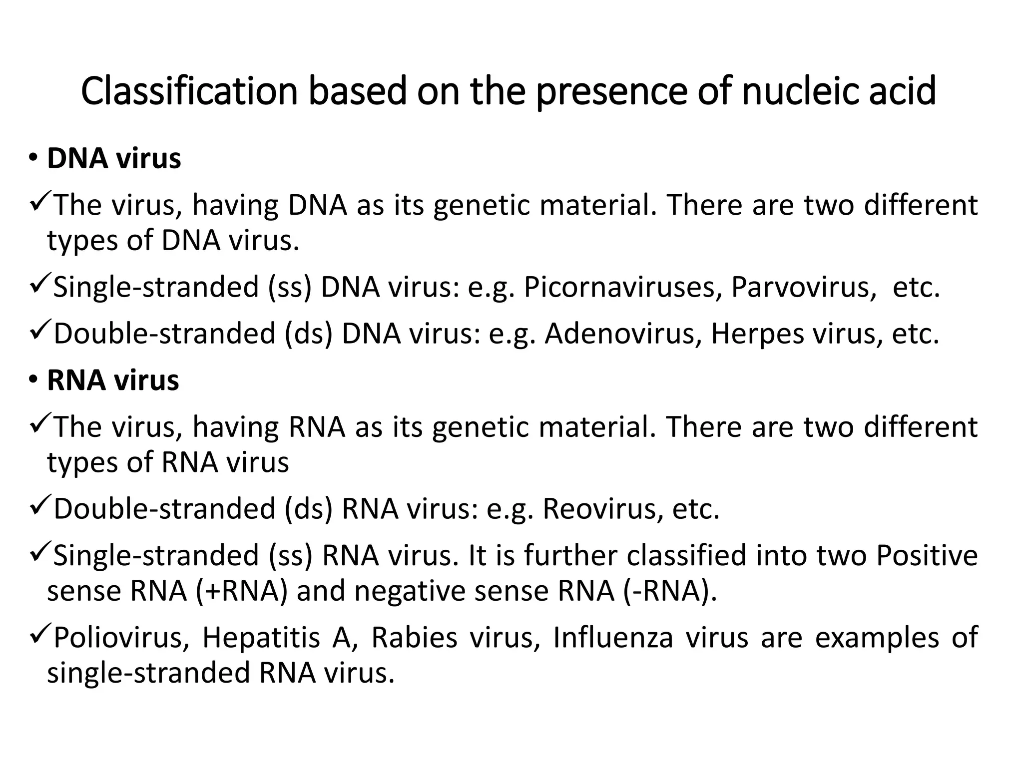 Classification based on the presence of nucleic acid
• DNA virus
The virus, having DNA as its genetic material. There are two different
types of DNA virus.
Single-stranded (ss) DNA virus: e.g. Picornaviruses, Parvovirus, etc.
Double-stranded (ds) DNA virus: e.g. Adenovirus, Herpes virus, etc.
• RNA virus
The virus, having RNA as its genetic material. There are two different
types of RNA virus
Double-stranded (ds) RNA virus: e.g. Reovirus, etc.
Single-stranded (ss) RNA virus. It is further classified into two Positive
sense RNA (+RNA) and negative sense RNA (-RNA).
Poliovirus, Hepatitis A, Rabies virus, Influenza virus are examples of
single-stranded RNA virus.
 