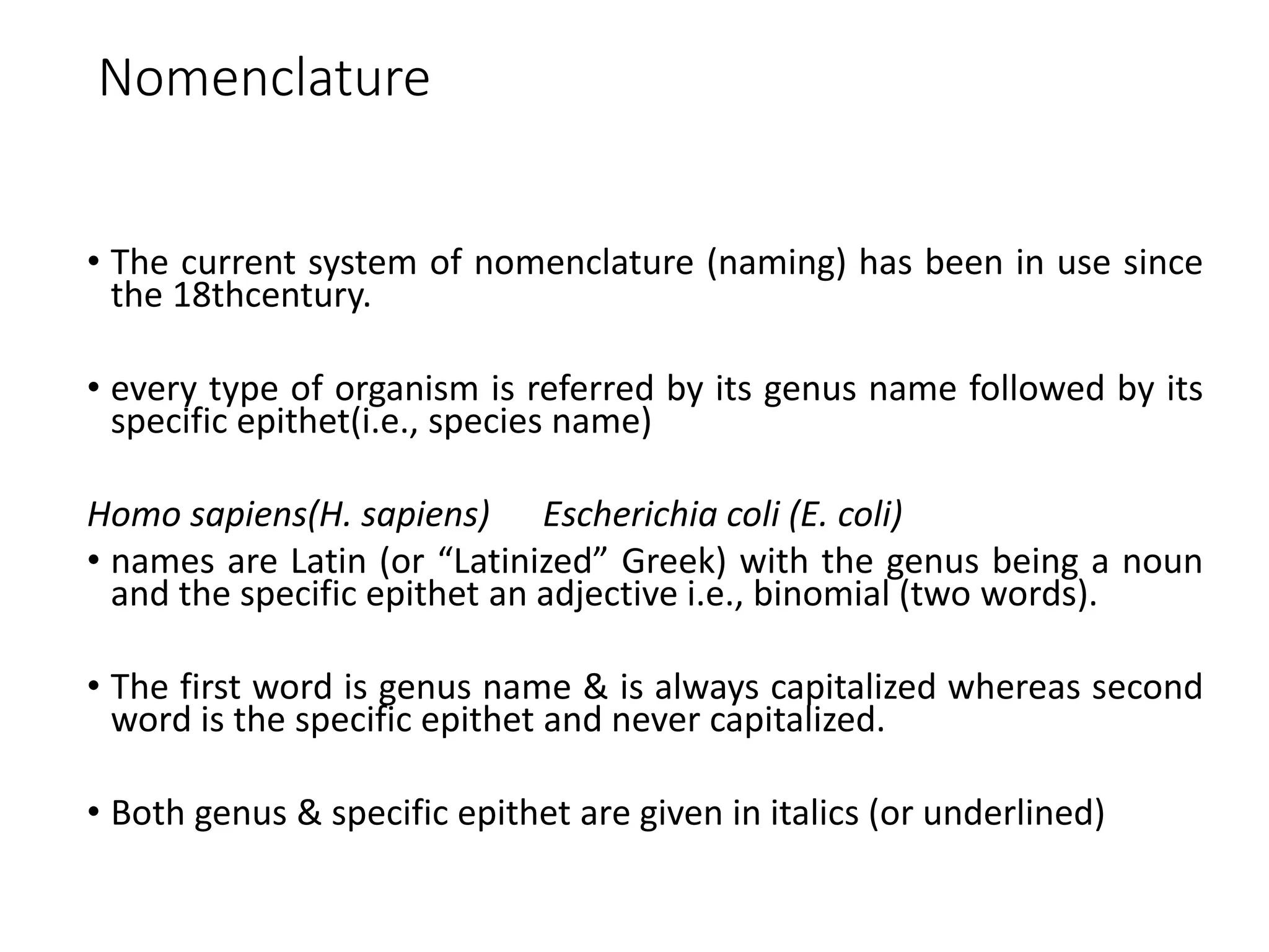 Nomenclature
• The current system of nomenclature (naming) has been in use since
the 18thcentury.
• every type of organism is referred by its genus name followed by its
specific epithet(i.e., species name)
Homo sapiens(H. sapiens) Escherichia coli (E. coli)
• names are Latin (or “Latinized” Greek) with the genus being a noun
and the specific epithet an adjective i.e., binomial (two words).
• The first word is genus name & is always capitalized whereas second
word is the specific epithet and never capitalized.
• Both genus & specific epithet are given in italics (or underlined)
 