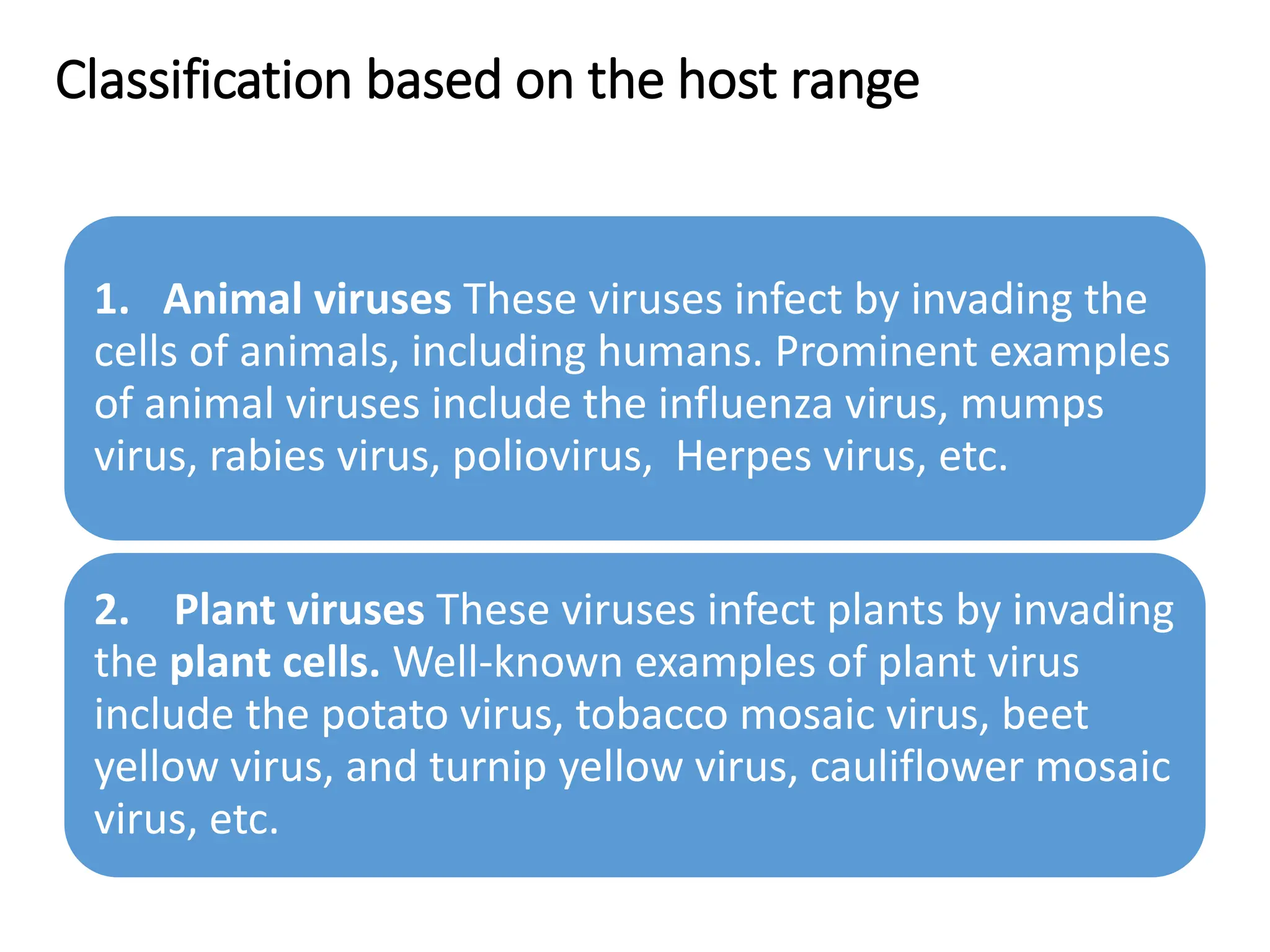 Classification based on the host range
1. Animal viruses These viruses infect by invading the
cells of animals, including humans. Prominent examples
of animal viruses include the influenza virus, mumps
virus, rabies virus, poliovirus, Herpes virus, etc.
2. Plant viruses These viruses infect plants by invading
the plant cells. Well-known examples of plant virus
include the potato virus, tobacco mosaic virus, beet
yellow virus, and turnip yellow virus, cauliflower mosaic
virus, etc.
 