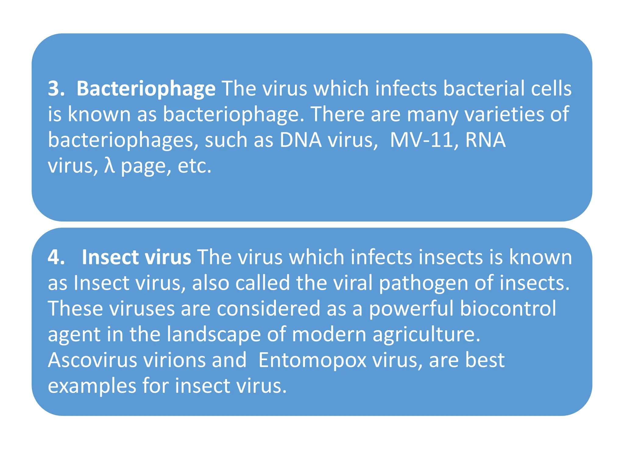 3. Bacteriophage The virus which infects bacterial cells
is known as bacteriophage. There are many varieties of
bacteriophages, such as DNA virus, MV-11, RNA
virus, λ page, etc.
4. Insect virus The virus which infects insects is known
as Insect virus, also called the viral pathogen of insects.
These viruses are considered as a powerful biocontrol
agent in the landscape of modern agriculture.
Ascovirus virions and Entomopox virus, are best
examples for insect virus.
 