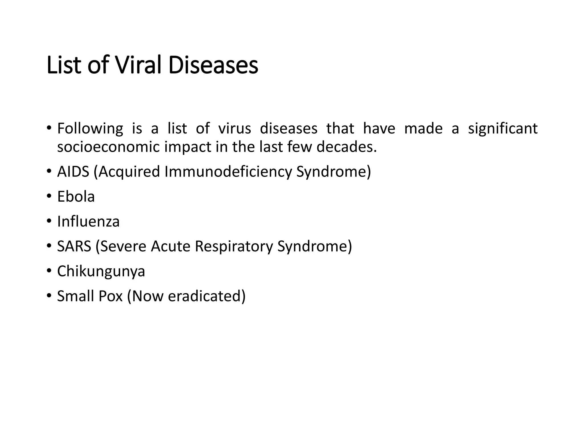 List of Viral Diseases
• Following is a list of virus diseases that have made a significant
socioeconomic impact in the last few decades.
• AIDS (Acquired Immunodeficiency Syndrome)
• Ebola
• Influenza
• SARS (Severe Acute Respiratory Syndrome)
• Chikungunya
• Small Pox (Now eradicated)
 