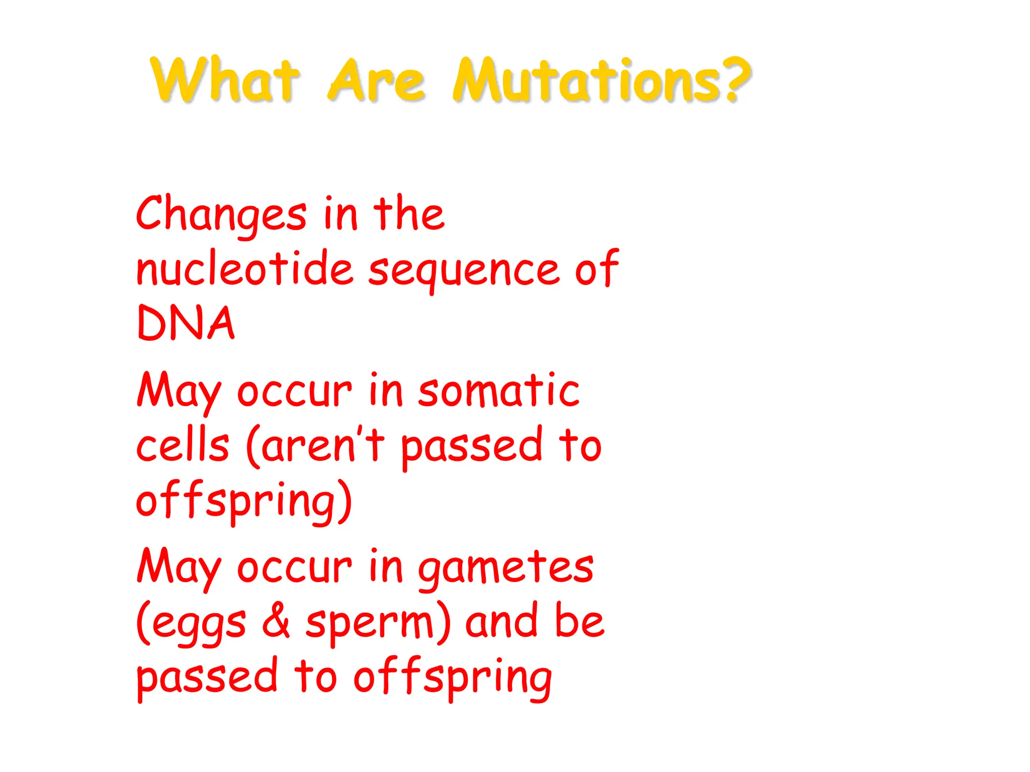What Are Mutations?
• Changes in the
nucleotide sequence of
DNA
• May occur in somatic
cells (aren’t passed to
offspring)
• May occur in gametes
(eggs & sperm) and be
passed to offspring
 