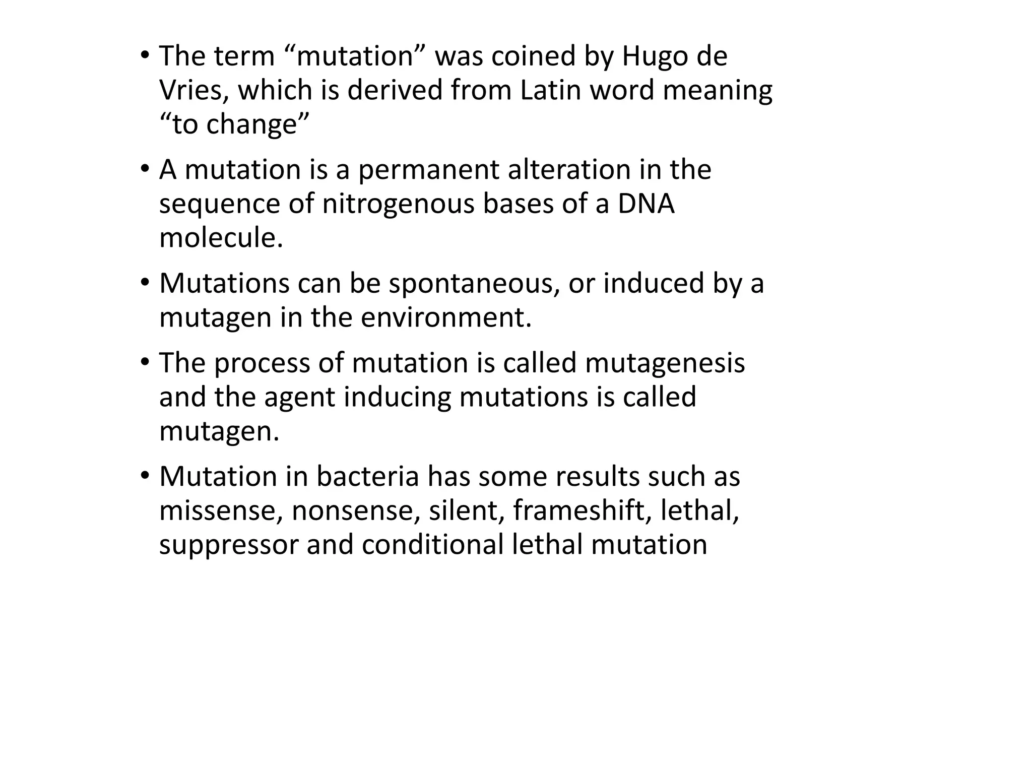 • The term “mutation” was coined by Hugo de
Vries, which is derived from Latin word meaning
“to change”
• A mutation is a permanent alteration in the
sequence of nitrogenous bases of a DNA
molecule.
• Mutations can be spontaneous, or induced by a
mutagen in the environment.
• The process of mutation is called mutagenesis
and the agent inducing mutations is called
mutagen.
• Mutation in bacteria has some results such as
missense, nonsense, silent, frameshift, lethal,
suppressor and conditional lethal mutation
 