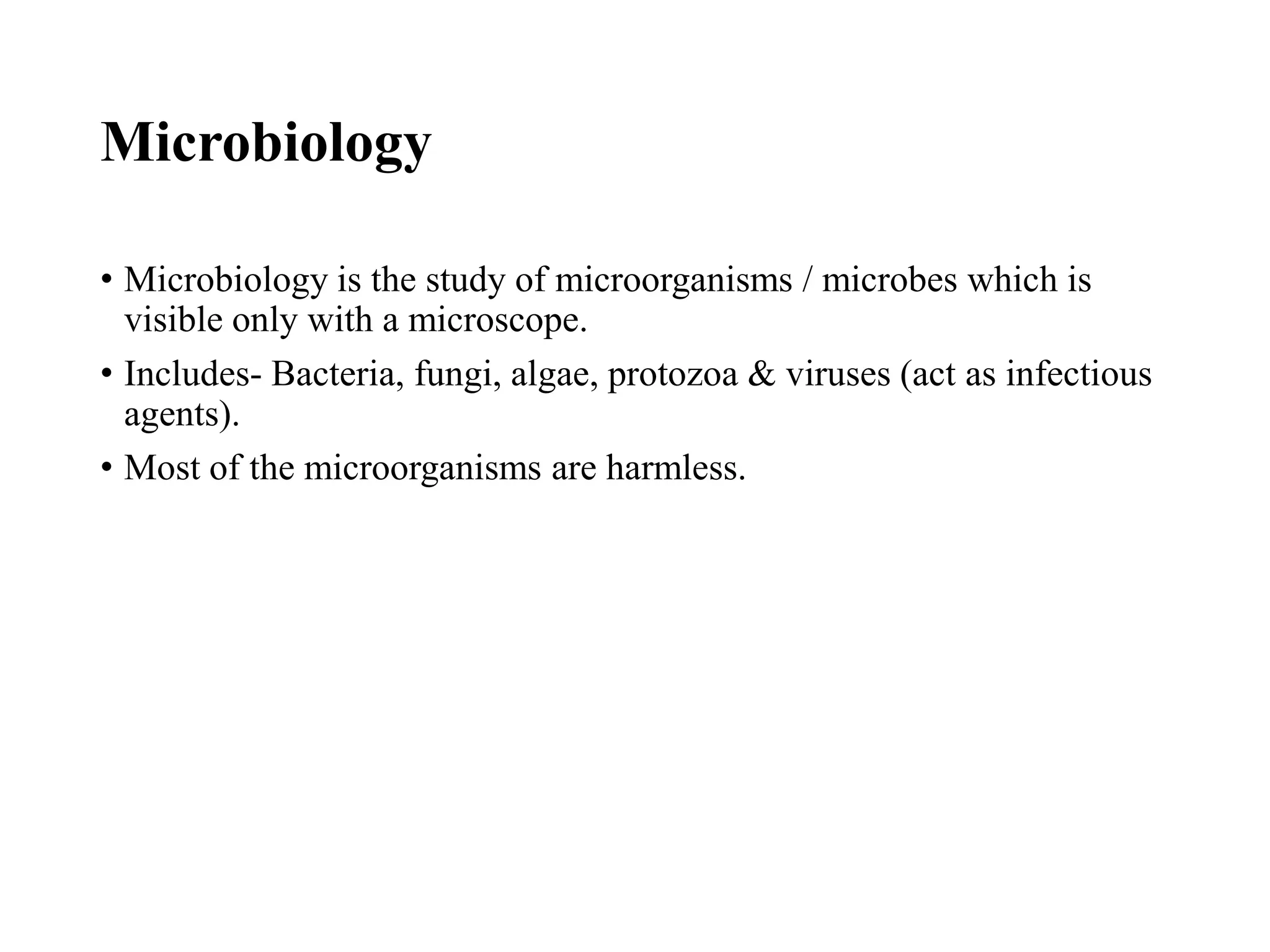 Microbiology
• Microbiology is the study of microorganisms / microbes which is
visible only with a microscope.
• Includes- Bacteria, fungi, algae, protozoa & viruses (act as infectious
agents).
• Most of the microorganisms are harmless.
 