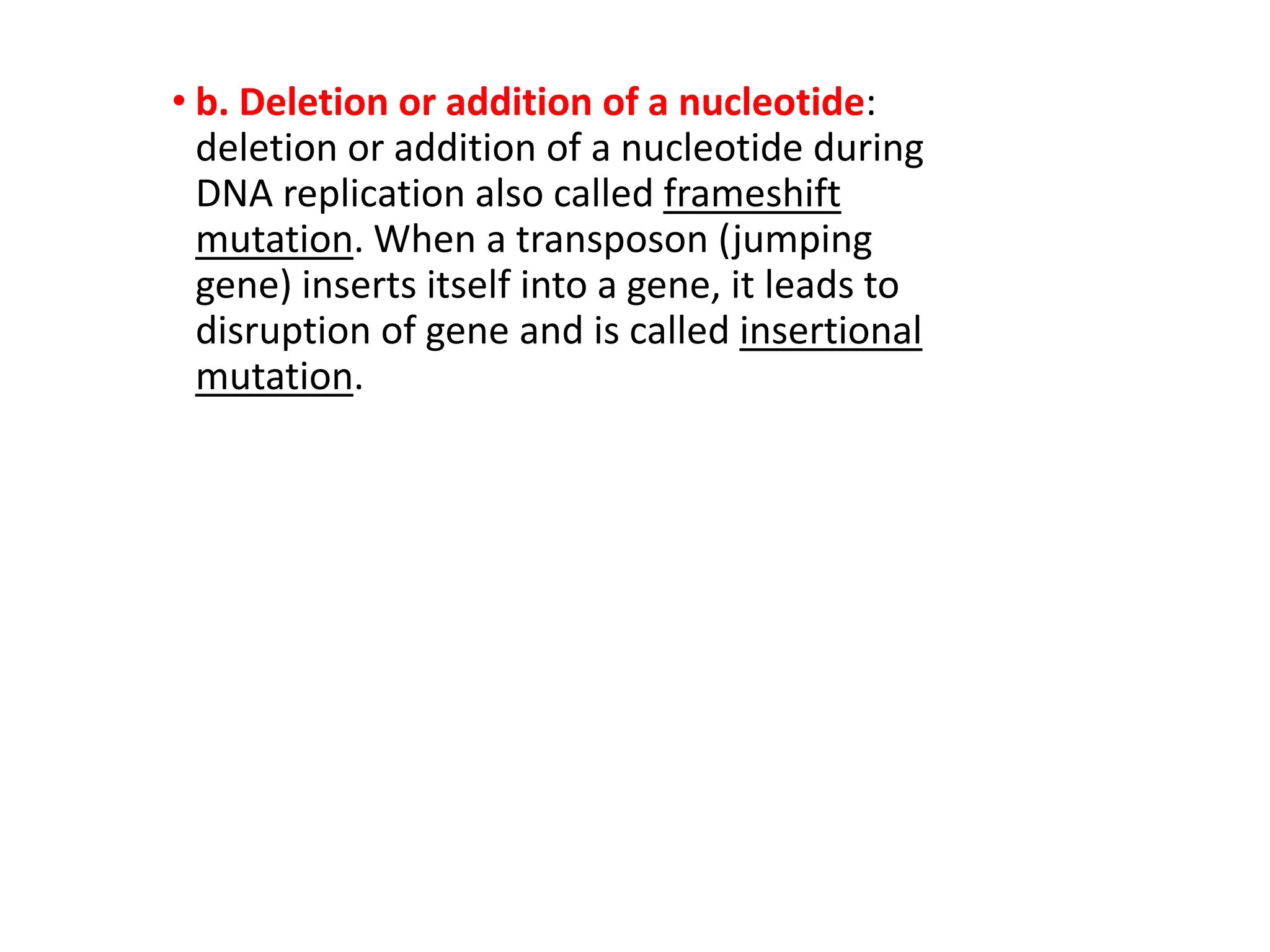• b. Deletion or addition of a nucleotide:
deletion or addition of a nucleotide during
DNA replication also called frameshift
mutation. When a transposon (jumping
gene) inserts itself into a gene, it leads to
disruption of gene and is called insertional
mutation.
 