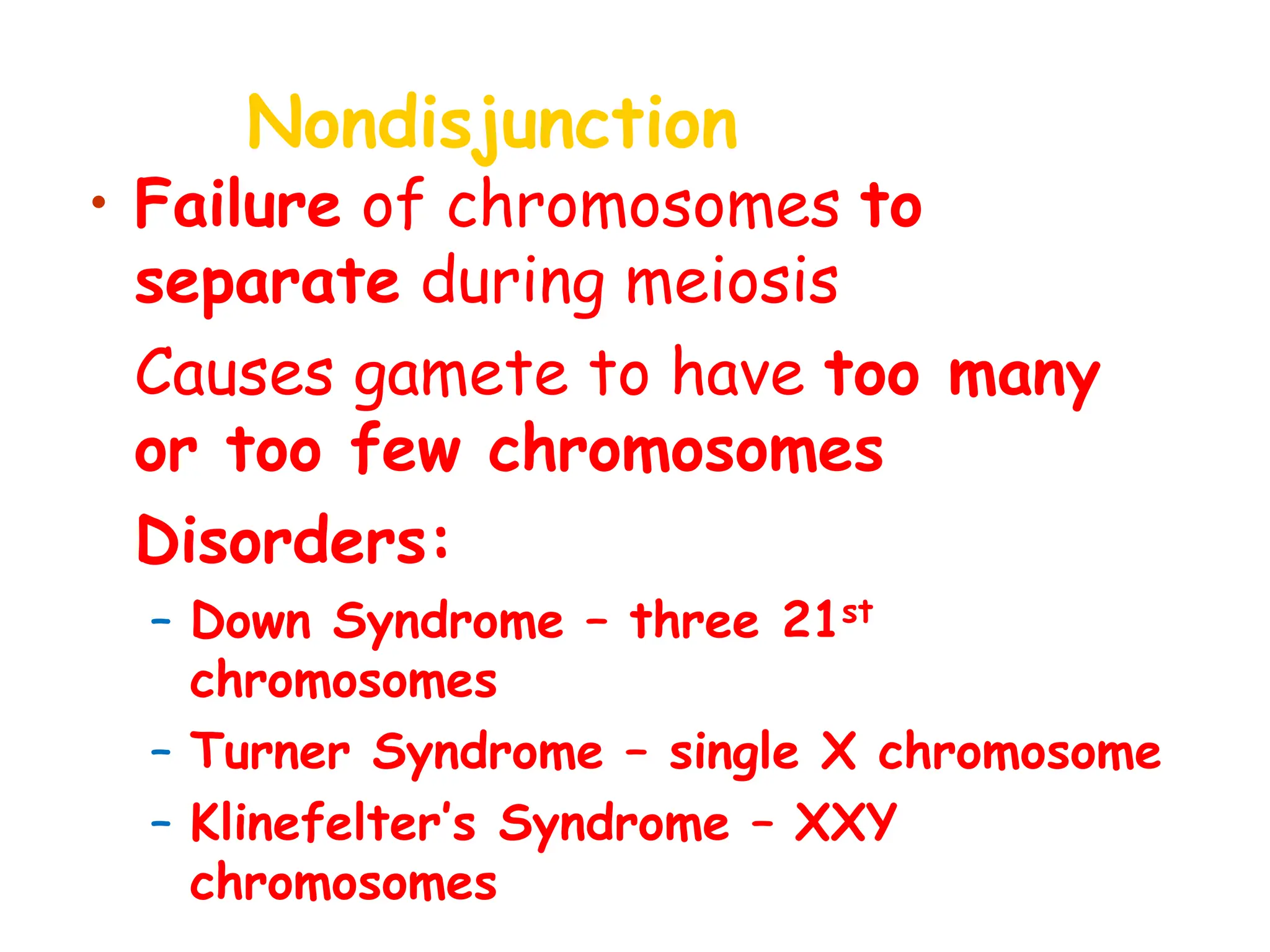 Nondisjunction
• Failure of chromosomes to
separate during meiosis
• Causes gamete to have too many
or too few chromosomes
• Disorders:
– Down Syndrome – three 21st
chromosomes
– Turner Syndrome – single X chromosome
– Klinefelter’s Syndrome – XXY
chromosomes
 