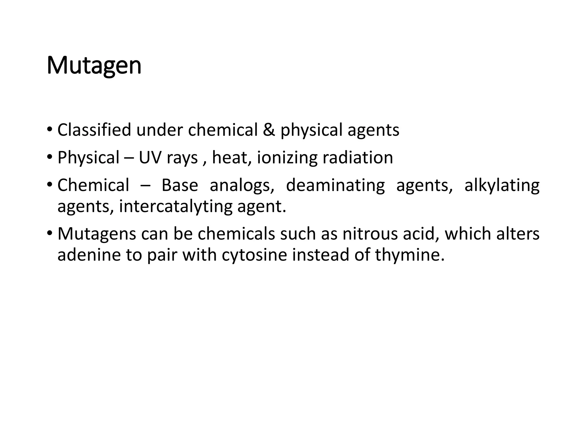 Mutagen
• Classified under chemical & physical agents
• Physical – UV rays , heat, ionizing radiation
• Chemical – Base analogs, deaminating agents, alkylating
agents, intercatalyting agent.
• Mutagens can be chemicals such as nitrous acid, which alters
adenine to pair with cytosine instead of thymine.
 