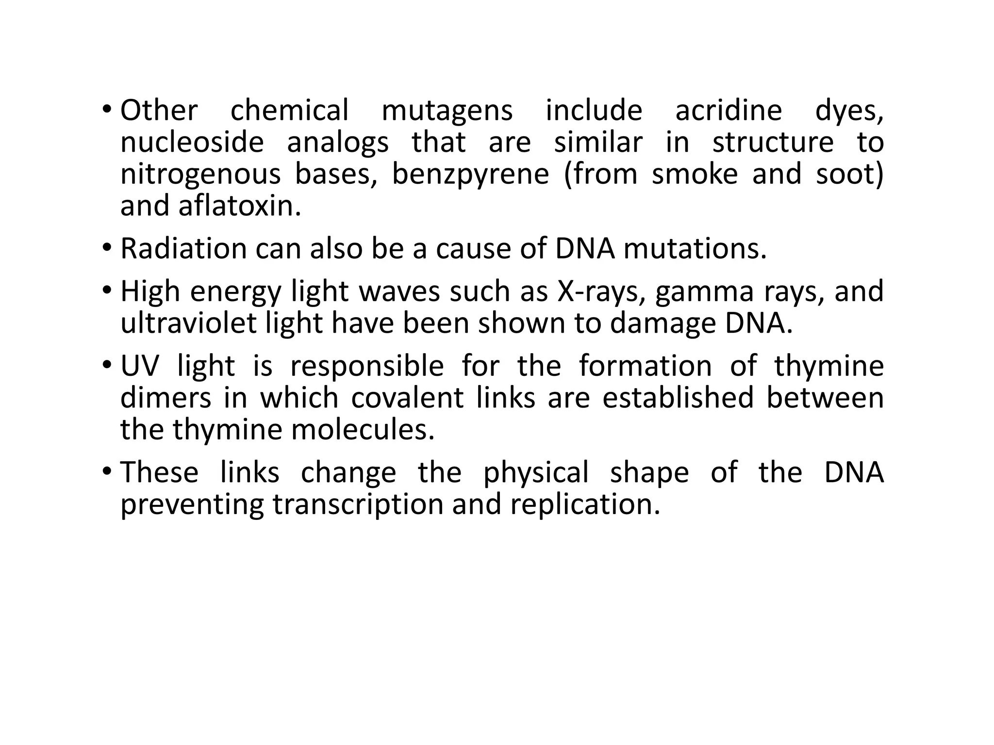• Other chemical mutagens include acridine dyes,
nucleoside analogs that are similar in structure to
nitrogenous bases, benzpyrene (from smoke and soot)
and aflatoxin.
• Radiation can also be a cause of DNA mutations.
• High energy light waves such as X-rays, gamma rays, and
ultraviolet light have been shown to damage DNA.
• UV light is responsible for the formation of thymine
dimers in which covalent links are established between
the thymine molecules.
• These links change the physical shape of the DNA
preventing transcription and replication.
 